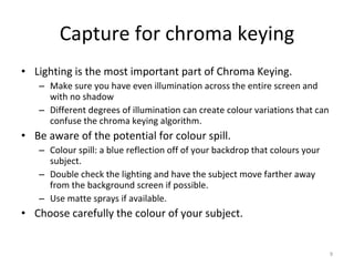Capture for chroma keying Lighting is the most important part of Chroma Keying. Make sure you have even illumination across the entire screen and with no shadow Different degrees of illumination can create colour variations that can confuse the chroma keying algorithm. Be aware of the potential for colour spill. Colour spill: a blue reflection off of your backdrop that colours your subject. Double check the lighting and have the subject move farther away from the background screen if possible. Use matte sprays if available. Choose carefully the colour of your subject. 