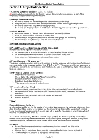 Mini Project- Digital Video Editing
Section 1. Project Introduction
1. Learning Outcomes assessed (as taken from the DMD)
All Learning Outcomes specified in the Definitive Module Documentation are assessed as part of this
miniproject, the specific Learning Outcomes are:

Knowledge and Understanding
   • Be able to analyse and breakdown problem tasks into manageable steps.
   • Integrate previous and concurrent learning and to use it to solve technology-based problems.
   • Be able to describe the project life-cycle appropriately.
   • Be able to select appropriate Media and Broadcast Technology and techniques for a given situation.

Skills and Attributes
    • Produce a solution to a defined Media and Broadcast Technology problem.
    • Carry out a simple critical evaluation of their solution.
    • Demonstrate an ability to work effectively in a teams, small groups and individually.
    • Demonstrate an ability to manage time and resources effectively.

2. Project Title: Digital Video Editing

3. Project Objectives: (technical, specific to this project)
Demonstrate within a digital broadcast environment:
   • an understanding of technical requirements for digital video production process.
   • an awareness of technical constraints for content creation and distribution.
   • the creation of a video sequences with extra effects added.

4. Project Summary: (50 words max)
This project entails the creation, editing, and encoding of a video sequence with the intention of distribution
over a particular digital broadcast platform (e.g. DVB-T or ipTV). This project provides an awareness of
current video standards for television and also introduces the use of contemporary digital video authoring
tools and processes.

5. Introductory Lecture (2hrs) Content:
        •   Introduction to digital video.
        •   Use of digital video editing tools (Adobe Premiere Pro).
        •   Bluetooth screen and chroma keying.
        •   Broadcast standards and platforms.
        •   Video compression standards and techniques.

6. Preparation Session (3hrs):
   i.       An introduction to importing and exporting digital video using Adobe® Premiere Pro CS3®
  ii.       An introduction to digital video editing using Adobe Premiere Pro and a dedicated set of tutorial
            exercises.
 iii.       Defining technical parameters for source capture and selection.
 iv.        Content Appraisal.

7. Day 1

Expected Outcomes for the day:
An intermediate goal for day 1 is the creation of a complete video sequence that contains a minimum of three
clips. One clip will be a chroma keyed footage and the remaining two clips must be appropriately selected
from a given library of source material. A specific topic will be given for the project, on which the story line of
the video sequence must be based on.

Assessment criteria; quality of the blue-screen footage, quality of the chroma keyed clip, choice of clips
from the library, technical parameters considered during video capture, editing and selection, quality of the
assembled sequence, use of special effect, and the way in which the work has been managed.

Key Tasks:
   • Project Planning; developing an appropriate strategy to meet a specific set of technical
       requirements.
   • Chroma Keying; capturing a blue-screen clip (group task) and applying chroma keying to it.
   • Technical Appraisal; selection of appropriate video sources.

                                                      Page 2 of 11
 
