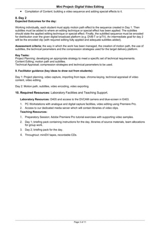 Mini Project- Digital Video Editing
    •   Compilation of Content; building a video sequence and adding special effects to it.

8. Day 2
Expected Outcomes for the day:

Working individually, each student must apply motion path effect to the sequence created in Day 1. Then
subtitles must be added to where an editing technique or special effect has been applied. The subtitles
should state the applied editing technique or special effect. Finally, the subtitled sequence must be encoded
for distribution over the given digital broadcast platform (e.g. DVB-T or ipTV). An intermediate goal for day 2
will be the encoded clip (with required editing fully applied and adequate subtitles added).

Assessment criteria; the way in which the work has been managed, the creation of motion path, the use of
subtitles, the technical parameters and the compression strategies used for the target delivery platform.

Key Tasks:
Project Planning; developing an appropriate strategy to meet a specific set of technical requirements.
Content Editing; motion path and subtitles.
Technical Appraisal; compression strategies and technical parameters to be used.

9. Facilitator guidance (key ideas to draw out from students):

Day 1: Project planning, video capture, importing from tape, chroma keying, technical appraisal of video
content, video editing.

Day 2: Motion path, subtitles, video encoding, video exporting.

10. Required Resources: Laboratory Facilities and Teaching Support.

    Laboratory Resources: D405 and access to the DVCAM camera and blue-screen in E403.
    1. PC Workstations with analogue and digital capture facilities, video editing using Premiere Pro.
    2. Access to our dedicated media server which will contain libraries of video clips.
    Teaching Resources:
    1. Preparatory Session; Adobe Premiere Pro tutorial exercises with supporting video samples.
    2. Day 1; briefing pack containing instructions for the day, libraries of source materials, team allocations
       for group work.
    3. Day 2; briefing pack for the day.
    4. Throughout: miniDV tapes, recordable CDs.




                                                  Page 3 of 11
 