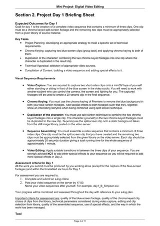 Mini Project- Digital Video Editing

Section 2. Project Day 1 Briefing Sheet
Expected Outcomes for Day 1
Goal for day 1 is the creation of a complete video sequence that contains a minimum of three clips. One clip
must be a chroma keyed split-screen footage and the remaining two clips must be appropriately selected
from a given library of source material.

Key Tasks
   • Project Planning: developing an appropriate strategy to meet a specific set of technical
       requirements.
    •       Chroma Keying: capturing two blue-screen clips (group task) and applying chroma keying to both of
            them.
    •       Duplication of the character: combining the two chroma keyed footages into one clip where the
            character is duplicated in the result clip.
    •       Technical Appraisal: selection of appropriate video sources.
    •       Compilation of Content: building a video sequence and adding special effects to it.

Visual Sequence Requirements

        •     Video Capture: You are required to capture two short video clips onto a miniDV tape of yourself
              either standing or sitting in front of the blue screen in the video studio. You will need to work with
              another student who can control the camera, the screen and lighting for you. The captured
              footages will be used to create a 20-second clip in the final sequence.

        •     Chroma Keying: You must use the chroma keying of Premiere to remove the blue background in
              both your blue-screen footages. Add special effects to both footages such that they, together,
              show an interesting storyline when being combined using split screen technique.

        •     Duplication of the character: You must use split screen technique to combine the two chroma
              keyed footages into a single clip. The character (yourself) in the two chroma keyed footages must
              be duplicated in the new clip. Superimpose the split-screen clip onto a static background taken
              from the still image library posted on the video server.

        •     Sequence Assembling: You must assemble a video sequence that contains a minimum of three
              video clips. One clip must be the split screen clip that you have created and the remaining two
              clips must be appropriately selected from the given library on the video server. Each clip should be
              approximately 20 seconds duration giving a total running time for the whole sequence of
              approximately 1 minute.

        •     Video Editing: Apply suitable transitions in between the three clips of your sequence. You are
              strongly advised NOT to add other special effects to your sequence as you will be required to add
              more special effects in Day 2.

Assessment criteria for Day 1
All the work you submit must be produced by you working alone (except for the capture of the blue-screen
footages) and within the timetabled six hours for Day 1.

For assessment you are required to;
    1. Complete and submit an e-log online
    2. Post your video sequence on the server by 17.00.
       Name your video sequences after yourself. For example, day1_B_Simpson.avi.

Your progress will be monitored and assessed throughout the day with reference to your e-log plan.

Important criteria for assessment are; quality of the blue-screen footage, quality of the chroma keyed clip,
choice of clips from the library, technical parameters considered during video capture, editing and clip
selection from library, quality of the assembled sequence, use of special effects, and the way in which the
work has been managed.

Tool

                                                       Page 4 of 11
 