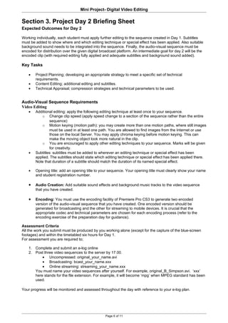 Mini Project- Digital Video Editing

Section 3. Project Day 2 Briefing Sheet
Expected Outcomes for Day 2

Working individually, each student must apply further editing to the sequence created in Day 1. Subtitles
must be added to show where and which editing technique or special effect has been applied. Also suitable
background sound needs to be integrated into the sequence. Finally, the audio-visual sequence must be
encoded for distribution over the given digital broadcast platform. An intermediate goal for day 2 will be the
encoded clip (with required editing fully applied and adequate subtitles and background sound added).

Key Tasks

    •   Project Planning; developing an appropriate strategy to meet a specific set of technical
        requirements.
    •   Content Editing; additional editing and subtitles.
    •   Technical Appraisal; compression strategies and technical parameters to be used.


Audio-Visual Sequence Requirements
Video Editing
    •   Additional editing: apply the following editing technique at least once to your sequence.
            o Change clip speed (apply speed change to a section of the sequence rather than the entire
                 sequence)
            o Motion keying (motion path): you may create more than one motion paths, where still images
                 must be used in at least one path. You are allowed to find images from the Internet or use
                 those on the local Server. You may apply chroma keying before motion keying. This can
                 make the moving object look more natural in the clip.
            o You are encouraged to apply other editing techniques to your sequence. Marks will be given
                 for creativity.
    •   Subtitles: subtitles must be added to wherever an editing technique or special effect has been
        applied. The subtitles should state which editing technique or special effect has been applied there.
        Note that duration of a subtitle should match the duration of its named special effect.

    •   Opening title: add an opening title to your sequence. Your opening title must clearly show your name
        and student registration number.

    •   Audio Creation: Add suitable sound effects and background music tracks to the video sequence
        that you have created.

    •   Encoding: You must use the encoding facility of Premiere Pro CS3 to generate two encoded
        version of the audio-visual sequence that you have created. One encoded version should be
        generated for broadcasting and the other for streaming to mobile devices. It is crucial that the
        appropriate codec and technical parameters are chosen for each encoding process (refer to the
        encoding exercise of the preparation day for guidance).

Assessment Criteria
All the work you submit must be produced by you working alone (except for the capture of the blue-screen
footages) and within the timetabled six hours for Day 1.
For assessment you are required to;

    1. Complete and submit an e-log online
    2. Post three video sequences to the server by 17.00.
           • Uncompressed: original_your_name.avi
           • Broadcasting: bcast_your_name.xxx
           • Online streaming: streaming_your_name.xxx
       You must name your video sequences after yourself. For example, original_B_Simpson.avi. ‘xxx’
       here stands for the file extension. For example, it will become ‘mpg’ when MPEG standard has been
       used.

Your progress will be monitored and assessed throughout the day with reference to your e-log plan.




                                                  Page 6 of 11
 