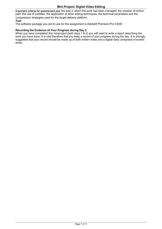 Mini Project- Digital Video Editing
Important criteria for assessment are; the way in which the work has been managed, the creation of motion
path, the use of subtitles, the application of other editing techniques, the technical parameters and the
compression strategies used for the target delivery platform.
Tool
The software package you are to use for this assignment is Adobe® Premiere Pro CS3®.

Recording the Evidence of Your Progress during Day 2
When you have completed this miniproject (both days 1 & 2) you will need to write a report describing the
work you have done. It is vital therefore that you keep a record of your progress during the day. It is strongly
suggested that your record should be made up of both written notes and a digital diary composed of screen
shots.




                                                   Page 7 of 11
 