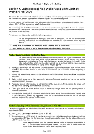 Mini Project- Digital Video Editing

Section 4. Exercise: Importing Digital Video using Adobe®
Premiere Pro CS3®
The aim of this lab exercise is to introduce you to a variety of ways in which you can import video and audio
into Premiere Pro, edit the captured clips and then export a final, rendered sequence.

The PCs used for this exercise have been configured to control the capture of digital video and audio from
either a SONY DVCAM tape deck or a JVC dual tape deck.

DV cameras equipped with Firewire interfaces can also be used for video capture from DV tape but are not
described in this tutorial sheet. Capturing video from the lab’s s-video distribution system and importing clips
into Premier is also an option.

Any standard AVI clips can be used in the following exercise.

              You are strongly advised to keep your own notes in a log-book. You will find it useful when
              preparing coursework if you note down tips and problems you have overcome during a guided
              session.
 •    Part A must be done first but then parts B and C can be done in either order.
 •    Work as part of a group of two or three students to complete this lab tutorial.



Part A: Capturing video content on Tape
              The video capturing suite contains a semi-professional quality SONY digital camera which uses
              the miniDV tape format along with a chroma key (blue or green) screen and two high wattage
              photographic quality lamps. These basic facilities can be used to capture high quality digital
              video material shots which may then be imported into a non-linear editing system such as
              Premier Pro where a range of keying effects may be applied.
1. Insert your miniDV tape into the camera. Ensure that camera is powered on into the VCR position. Press
     rewind on the top of the camera to make sure all new contents will be recorded from the beginning of
     your tape.
2. Moving the power/charge switch on the right-hand side of the camera to the CAMERA position for
     recording.
3. Switch on both lamps and let them warm up for a couple of minutes, note that they can get hot and the
     bulbs can be easily damaged.
4. Place your subject either standing or sitting in front of the blue screen. Try to position the lamps such
     that the screen is evenly lit with minimum shadowing.
5. Check your focus and zoom. Record about 1 minute of footage. Press the red (record) button to
   start/stop a recording.
6. You can check your shots by moving the power/charge switch on the right-hand side of the camera back
     to the VCR position. Rewind and press play on the top of the camera to ensure that you can see your
     recorded footage on the camera’s LCD monitor.




Part B: Importing video from tape using Premiere Pro CS3
Depending upon where you are sitting, the following two sections describe how you can set-up and use the
tape drives in D405.

B.1: Using either a SONY DSR-20P DVCAM Deck (PC 11)
7. If you are sitting at PC 08 or PC 11, then begin by turning on the SONY digital tape deck and loading a
    pre-recorded miniDV tape into the tape drive. You will also need to ensure that the adjacent Samsung
    LCD TV monitor is switched on.
                    Press play on the tape deck and press the source button at the lower left-hand side of
                    the LCD TV monitor to select input P98 s-video. You may need to press the source
                    button slowly several times until the TV finds the correct input.

                                                   Page 8 of 11
 