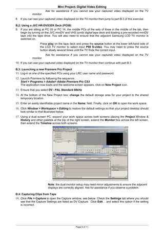 Mini Project- Digital Video Editing
                          Ask for assistance if you cannot see your captured video displayed on the TV
              monitor.
8. If you can see your captured video displayed on the TV monitor then jump to part B.3 of this exercise.

B.2: Using a JVC HR-DVS3EK Deck (PC08)
9. If you are sitting at PC 05 or PC 14, the middle PCs of the sets of three in the middle of the lab, then
    begin by turning on the JVC miniDV and VHS combi digital tape deck and loading a pre-recorded miniDV
    tape into the tape drive. You will also need to ensure that the adjacent Samsung LCD TV monitor is
    switched on.
                     Press play on the tape deck and press the source button at the lower left-hand side of
                     the LCD TV monitor to select input P98 S-video. You may need to press the source
                     button slowly several times until the TV finds the correct input.
                          Ask for assistance if you cannot see your captured video displayed on the TV
              monitor.
10. If you can see your captured video displayed on the TV monitor then continue with part B.3.

B.3: Launching a new Premiere Pro Project
11. Log-in at one of the specified PCs using your LRC user name and password.
12. Launch Premiere by following the sequence;
    Start > Programs > Adobe> Adobe Premiere Pro CS3.
    The application now loads and the welcome screen appears, click on New Project icon.
13. Ensure that you select DV - PAL Standard 48kHz
14. At the bottom of the New Project box; change the default storage area for your project to the shared
    temporary location.
15. Enter an easily identifiable project name in the Name: field. Finally, click on OK to open the work space.
16. Click Window > Workspace > Editing to restore the default settings so that your project desktop should
    look similar to that illustrated below.
17. Using a dual screen PC; expand your work space across both screens placing the Project Window &
    History and other palettes at the top of the right screen, extend the Monitor box across the left screen,
    then extend the Timeline across both screens.




                            Note: the dual monitor setup may need minor adjustments to ensure the adjacent
                            displays are correctly aligned. Ask for assistance if you observe a problem.

B.4: Capturing Clips from Tape
18. Click File > Capture to open the Capture window, see below. Check the Settings tab where you should
    see that the Capture Settings are listed as DV Capture. Click Edit… and select this option if the setting
    is incorrect.




                                                  Page 9 of 11
 