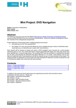 Mini Project: DVD Navigation
Author: University of Hertfordshire
Date created:
Date revised: 2009


Abstract
The following resources come from the 2009/10 BSc (Hons) in Media Technology and Digital Broadcast
(course number 2ELE0073) from the University of Hertfordshire. All the mini projects are designed as level
two modules of the undergraduate programmes.

Project Objectives: Demonstrate within a digital broadcast environment:
    • the authoring of a UK, PAL standard DVD
      •     the creation of a menu structure that allows the use to navigate through a series of interlinked audio-
            visual clips (e.g. an interactive quiz or game with ‘extra features’).
Each student will be required to design and author a DVD navigation menu structure for a short duration
interactive game or quiz. The content will need to include appropriate still images and video clips which have
been selected from a central image library. The resulting DVD must be produced to a professional standard
for use with a free-standing UK standard DVD player attached to a TV screen. ‘Extra feature’ such as sub-
titles and additional audio visual sequences will also be required as part of a second phase of the project. The
project provides an awareness of current audio and video standards for television and also introduces the use
of contemporary digital video authoring tools and processes.


Contents
Section 1. Project Specification........................................................................................................................2
Section 2. Project Day 1 Brief...........................................................................................................................4
Section 3. Project Day 2 Brief...........................................................................................................................5
Credits..............................................................................................................................................................6


In addition to the resources found below there are supporting documents which should be used in
combination with this resource. Please see:
Mini Projects - Introductory presentation.
Mini Projects - E-Log.
Mini Projects - Staff & Student Guide.
Mini Projects - Standard Grading Criteria.
Mini Projects - Reflection.




                        © University of Hertfordshire 2009 This work is licensed under a Creative Commons Attribution 2.0
                        License.
 