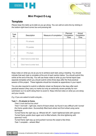 Mini Project E-Log

Template
Please keep this table up-to-date as you go along. You can add an extra line by clicking in
the bottom-right-hand corner box and pressing tab


                                                                                         Planned              Actual
Task
                      Description                    Measure of completion              Completion          Completion
 No.
                                                                                          Time                Time

  1                   Fit wheels


  2                    Fit pedals


  3                    Fit chain


  4           Click here to enter text.


  5           Click here to enter text.



Keep notes on what you do as you try to achieve each task using a heading. You should
indicate that each task is complete at the end of each section below. You should submit this
online at the end of the day. You will use these notes to write up your formal report (see
separate template) which you should submit online three days after the final practical
session of this project. These logbooks should be included as appendices in your report.

You are also required to submit a reflection sheet via Studynet a few days after each
practical session (they carry no marks but only an extremely severe penalty for non-
submission so it is worth doing them to avoid it) Keep informal notes on what you are doing
and your results.

E.g. If you are asked to build a bicycle…

Task 1 – fit wheels to frame.
   Tried ¼ inch bolt but too short
   Tried 1 inch bolt – right size, tried to fit back wheel, but found it very difficult until I turned
   the frame upside down. Successfully fitted back wheel and front wheel using same
   technique.
   Turned frame the right way up. Wheels fell off – hadn’t tightened bolts with spanner.
   Turned frame upside down again and re-fitted wheels, this time tightening with
   spanner(1 inch)
   Turned frame right way up and pushed it across the carpet a few times.
   Task 1 complete – wheels fitted




        © University of Hertfordshire 2009 This work is licensed under a Creative Commons Attribution 2.0 License
 