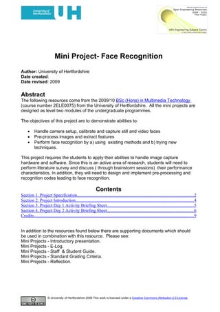 Mini Project- Face Recognition
Author: University of Hertfordshire
Date created:
Date revised: 2009

Abstract
The following resources come from the 2009/10 BSc (Hons) in Multimedia Technology
(course number 2ELE0075) from the University of Hertfordshire. All the mini projects are
designed as level two modules of the undergraduate programmes.

The objectives of this project are to demonstrate abilities to:

     •     Handle camera setup, calibrate and capture still and video faces
     •     Pre-process images and extract features
     •     Perform face recognition by a) using existing methods and b) trying new
           techniques.

This project requires the students to apply their abilities to handle image capture
hardware and software. Since this is an active area of research, students will need to
perform literature survey and discuss ( through brainstorm sessions) their performance
characteristics. In addition, they will need to design and implement pre-processing and
recognition codes leading to face recognition.

                                                                Contents
Section 1. Project Specification.........................................................................................................2
Section 2. Project Introduction..........................................................................................................4
Section 3. Project Day 1 Activity Briefing Sheet..............................................................................5
Section 4. Project Day 2 Activity Briefing Sheet..............................................................................6
Credits................................................................................................................................................9


In addition to the resources found below there are supporting documents which should
be used in combination with this resource. Please see:
Mini Projects - Introductory presentation.
Mini Projects - E-Log.
Mini Projects - Staff & Student Guide.
Mini Projects - Standard Grading Criteria.
Mini Projects - Reflection.




                       © University of Hertfordshire 2009 This work is licensed under a Creative Commons Attribution 2.0 License.
 