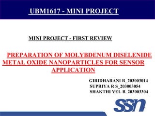 MINI PROJECT - FIRST REVIEW
GIRIDHARANI R_203003014
SUPRIYA R S_203003054
SHAKTHI VEL B_203003304
PREPARATION OF MOLYBDENUM DISELENIDE
METAL OXIDE NANOPARTICLES FOR SENSOR
APPLICATION
1
UBM1617 - MINI PROJECT
 