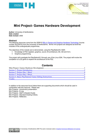 Mini Project- Games Hardware Development
Author: University of Hertfordshire
Date created:
Date revised: 2009


Abstract
The following resources come from the 2009/10 BSc in Games and Graphics Hardware Technology (course
number 2ELE0074) from the University of Hertfordshire. All the mini projects are designed as level two
modules of the undergraduate programmes.

The objectives of this module are to demonstrate, using the PlayStation® 2 SDK:
   • Knowledge of PS2 registers, graphics, sound, IO architecture, EE, GS and VU’s
   • Graphics programming.

This project will investigate the PlayStation® 2 through use of the Linux SDK. The project will involve the
completion of a 2D game to explore the architecture of the PS2.



                                                                  Contents
Mini Project- Games Hardware Development.....................................................................................1
Section 1. Project Introduction.............................................................................................................2
Section 2. Project Day 1 Brief .............................................................................................................4
Section 3. Project Day 2 Brief..............................................................................................................5
Section 4. Basic PlayStation2 Game Editing Instructions....................................................................6
Credits...................................................................................................................................................7


In addition to the resources found below there are supporting documents which should be used in
combination with this resource. Please see:
Mini Projects - Introductory presentation.
Mini Projects - E-Log.
Mini Projects - Staff & Student Guide.
Mini Projects - Standard Grading Criteria.
Mini Projects - Reflection.




                       © University of Hertfordshire 2009 This work is licensed under a Creative Commons Attribution 2.0 License.
 