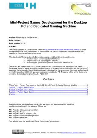 Mini-Project Games Development for the Desktop
        PC and Dedicated Gaming Machine


Author: University of Hertfordshire
Date created:
Date revised: 2009
Abstract
The following resources come from the 2009/10 BSc in Games & Graphics Hardware Technology (course
number 2ELE0074) from the University of Hertfordshire. All the mini projects are designed as level two
modules of the undergraduate programmes.

The objectives of this project are to Demonstrate, using a mobile and/or embedded device:
                     •    Content design and appreciation of limitations
                     •    Implementation of a simple game for a PC
                     •    Extending the game development to deploy onto a XBOX® 360

The project will involve developing a simple game concept to demonstrate the portability of the XNA®
framework. Students will be required to develop contents for an existing prototype game, with the intention of
extending the functionality to provide interaction with objects within the game, using the mouse and keyboard
on the PC as well as XBOX 360 game controllers connected to the PC. The game will be further deployed to
work on a dedicated gaming machine, the XBOX 360.


                                                                   Contents

Mini-Project Games Development for the Desktop PC and Dedicated Gaming Machine..................1
Section 1. Project Specification............................................................................................................2
Section 2. Project Day 1 Tasks.............................................................................................................4
Section 3. Project Day 2 Tasks.............................................................................................................4
Credits...................................................................................................................................................5




In addition to the resources found below there are supporting documents which should be
used in combination with this resource. Please see:

Mini Projects - Introductory presentation.
Mini Projects - E-Log.
Mini Projects - Staff & Student Guide.
Mini Projects - Standard Grading Criteria.
Mini Projects - Reflection.

You will also need the ‘Mini Project Game Development’ presentation.




                            © University of Hertfordshire 2009 This work is licensed under a Creative Commons Attribution 2.0 License.
 