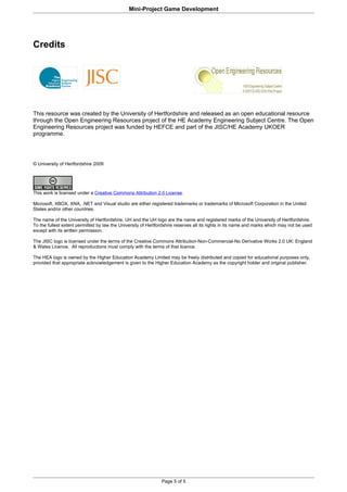 Mini-Project Game Development




Credits




This resource was created by the University of Hertfordshire and released as an open educational resource
through the Open Engineering Resources project of the HE Academy Engineering Subject Centre. The Open
Engineering Resources project was funded by HEFCE and part of the JISC/HE Academy UKOER
programme.




© University of Hertfordshire 2009




This work is licensed under a Creative Commons Attribution 2.0 License.

Microsoft, XBOX, XNA, .NET and Visual studio are either registered trademarks or trademarks of Microsoft Corporation in the United
States and/or other countries.

The name of the University of Hertfordshire, UH and the UH logo are the name and registered marks of the University of Hertfordshire.
To the fullest extent permitted by law the University of Hertfordshire reserves all its rights in its name and marks which may not be used
except with its written permission.

The JISC logo is licensed under the terms of the Creative Commons Attribution-Non-Commercial-No Derivative Works 2.0 UK: England
& Wales Licence. All reproductions must comply with the terms of that licence.

The HEA logo is owned by the Higher Education Academy Limited may be freely distributed and copied for educational purposes only,
provided that appropriate acknowledgement is given to the Higher Education Academy as the copyright holder and original publisher.




                                                               Page 5 of 5
 