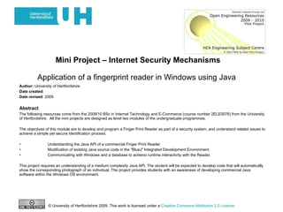 Mini Project – Internet Security Mechanisms   Application of a fingerprint reader in Windows using Java   Author:  University of Hertfordshire Date created : Date revised : 2009 Abstract The following resources come from the 2009/10 BSc in Internet Technology and E-Commerce (course number 2ELE0076) from the University of Hertfordshire.  All the mini projects are designed as level two modules of the undergraduate programmes.  The objectives of this module are to develop and program a Finger Print Reader as part of a security system, and understand related issues to achieve a simple yet secure identification process: • Understanding the Java API of a commercial Finger Print Reader • Modification of existing Java source code in the &quot;BlueJ&quot; Integrated Development Environment. • Communicating with Windows and a database to achieve runtime interactivity with the Reader. This project requires an understanding of a medium complexity Java API. The student will be expected to develop code that will automatically show the corresponding photograph of an individual. The project provides students with an awareness of developing commercial Java software within the Windows OS environment.  © University of Hertfordshire 2009. This work is licensed under a  Creative Commons Attribution 2.0 License .  