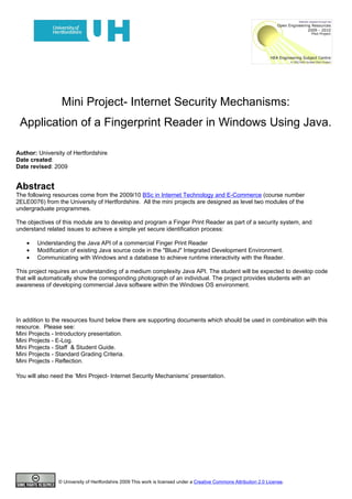 Mini Project- Internet Security Mechanisms:
 Application of a Fingerprint Reader in Windows Using Java.

Author: University of Hertfordshire
Date created:
Date revised: 2009


Abstract
The following resources come from the 2009/10 BSc in Internet Technology and E-Commerce (course number
2ELE0076) from the University of Hertfordshire. All the mini projects are designed as level two modules of the
undergraduate programmes.

The objectives of this module are to develop and program a Finger Print Reader as part of a security system, and
understand related issues to achieve a simple yet secure identification process:

    •   Understanding the Java API of a commercial Finger Print Reader
    •   Modification of existing Java source code in the "BlueJ" Integrated Development Environment.
    •   Communicating with Windows and a database to achieve runtime interactivity with the Reader.

This project requires an understanding of a medium complexity Java API. The student will be expected to develop code
that will automatically show the corresponding photograph of an individual. The project provides students with an
awareness of developing commercial Java software within the Windows OS environment.




In addition to the resources found below there are supporting documents which should be used in combination with this
resource. Please see:
Mini Projects - Introductory presentation.
Mini Projects - E-Log.
Mini Projects - Staff & Student Guide.
Mini Projects - Standard Grading Criteria.
Mini Projects - Reflection.

You will also need the ‘Mini Project- Internet Security Mechanisms’ presentation.




                © University of Hertfordshire 2009 This work is licensed under a Creative Commons Attribution 2.0 License.
 