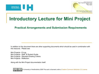 Introductory Lecture for Mini Project  Practical Arrangements and Submission Requirements © University of Hertfordshire 2009 This work is licensed under a  Creative Commons Attribution 2.0 License   In addition to this document there are other supporting documents which should be used in combination with this resource.  Please see: Mini Projects - E-Log. Mini Projects - Staff  & Student Guide. Mini Projects - Standard Grading Criteria. Mini Projects - Reflection. Along with the Mini Project documentation itself. 