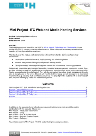 Mini Project- ITC Web and Media Hosting Services
Author: University of Hertfordshire
Date created:
Date revised: 2009

Abstract
The following resources come from the 2009/10 BSc in Internet Technology and E-Commerce (course
number 2ELE0076) from the University of Hertfordshire. All the mini projects are designed as level two
modules of the undergraduate programmes.

The objectives of this module are to demonstrate within an Internet and e-Commerce Technology
environment:
     •     Develop their professional skills in project planning and time management.
     •     Enhance their problem-solving and independent learning abilities.
     •     Deploy technology effectively to solve given Internet and e-Commerce Technology problems.
Students will be provided with images of Virtual PC containing a server operating system and a client. They
are then required to work in a small group to configure and setup the client server environment to provide
hosting services (web and media hosting). They will also be required to produce simple web pages and media
clips to be uploaded to the server. Students will need to test their setup and will be required to meet strict
requirements (e.g. providing multi-user hosting solutions). The project provides students with an awareness of
best practices in setting up a web and media hosting service.



                                                                  Contents
Mini Project- ITC Web and Media Hosting Services..........................................................................1
Section 1. Project Introduction.............................................................................................................2
Section 2. Project Day 1 Tasks List......................................................................................................4
Section 3. Project Day 2 Tasks List......................................................................................................5
Credits...................................................................................................................................................6




In addition to the resources found below there are supporting documents which should be used in
combination with this resource. Please see:
Mini Projects - Introductory presentation.
Mini Projects - E-Log.
Mini Projects - Staff & Student Guide.
Mini Projects - Standard Grading Criteria.
Mini Projects - Reflection.

You will also need the ‘Mini Project- ITC Web Media Hosting Services’ presentation.




                       © University of Hertfordshire 2009 This work is licensed under a Creative Commons Attribution 2.0 License.
 