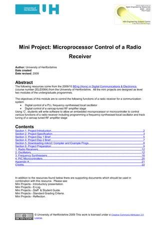 Mini Project: Microprocessor Control of a Radio
                                                                    Receiver
Author: University of Hertfordshire
Date created:
Date revised: 2009


Abstract
The following resources come from the 2009/10 BEng (Hons) in Digital Communications & Electronics
(course number 2ELE0064) from the University of Hertfordshire. All the mini projects are designed as level
two modules of the undergraduate programmes.

The objectives of this module are to control the following functions of a radio receiver for a communication
system
    • Digital control of a PLL frequency synthesised local oscillator
    • Digital control of a varicap-tuned RF amplifier stage
Using ‘C’, students will write software to allow an embedded microprocessor or microcontroller to control
various functions of a radio receiver including programming a frequency synthesised local oscillator and track
tuning of a varicap tuned RF amplifier stage


Contents
Section 1. Project Introduction..........................................................................................................................2
Section 2. Project Specification........................................................................................................................3
Section 3. Project Day 1 Brief...........................................................................................................................5
Section 4. Project Day 2 Brief...........................................................................................................................7
Section 5. Downloading mikroC Compiler and Example Progs........................................................................8
Section 6. Project Preparation..........................................................................................................................9
1. Radio Receivers.........................................................................................................................................12
2. Oscillators...................................................................................................................................................12
3. Frequency Synthesisers.............................................................................................................................16
4. PIC Microcontrollers...................................................................................................................................20
Appendix A.....................................................................................................................................................21
Credits............................................................................................................................................................22



In addition to the resources found below there are supporting documents which should be used in
combination with this resource. Please see:
Mini Projects - Introductory presentation.
Mini Projects - E-Log.
Mini Projects - Staff & Student Guide.
Mini Projects - Standard Grading Criteria.
Mini Projects - Reflection.




                        © University of Hertfordshire 2009 This work is licensed under a Creative Commons Attribution 2.0
                        License.
 