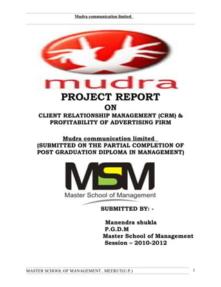 Mudra communication limited




             PROJECT REPORT
                                 ON
    CLIENT RELATIONSHIP MANAGEMENT (CRM) &
       PROFITABILITY OF ADVERTISING FIRM

           Mudra communication limited
    (SUBMITTED ON THE PARTIAL COMPLETION OF
    POST GRADUATION DIPLOMA IN MANAGEMENT)




                               SUBMITTED BY: -

                                Manendra shukla
                                P.G.D.M
                                Master School of Management
                                Session – 2010-2012



MASTER SCHOOL OF MANAGEMENT , MEERUT(U.P.)                1
 