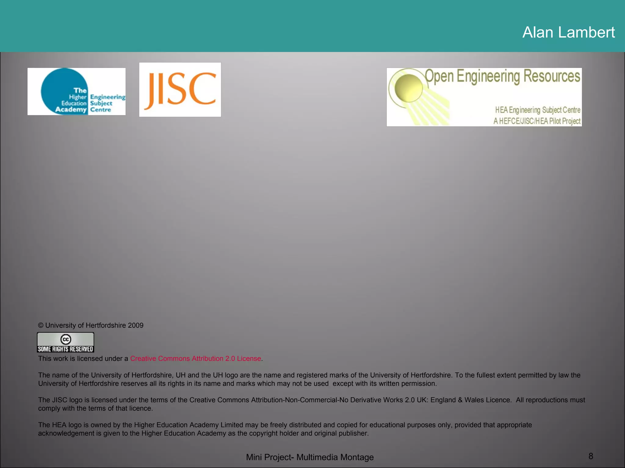 © University of Hertfordshire 2009 This work is licensed under a  Creative Commons Attribution 2.0 License . The name of the University of Hertfordshire, UH and the UH logo are the name and registered marks of the University of Hertfordshire. To the fullest extent permitted by law the University of Hertfordshire reserves all its rights in its name and marks which may not be used  except with its written permission. The JISC logo is licensed under the terms of the Creative Commons Attribution-Non-Commercial-No Derivative Works 2.0 UK: England & Wales Licence.  All reproductions must comply with the terms of that licence. The HEA logo is owned by the Higher Education Academy Limited may be freely distributed and copied for educational purposes only, provided that appropriate acknowledgement is given to the Higher Education Academy as the copyright holder and original publisher.   Mini Project- Multimedia Montage 