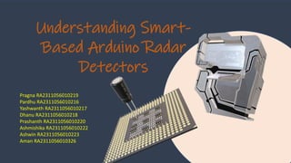 Understanding Smart-
Based Arduino Radar
Detectors
Pragna RA2311056010219
Pardhu RA2311056010216
Yashwanth RA2311056010217
Dhanu RA2311056010218
Prashanth RA2311056010220
Ashmishika RA2311056010222
Ashwin RA2311056010223
Aman RA2311056010326
 