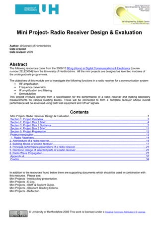 Mini Project- Radio Receiver Design & Evaluation

Author: University of Hertfordshire
Date created:
Date revised: 2009



Abstract
The following resources come from the 2009/10 BEng (Hons) in Digital Communications & Electronics (course
number 2ELE0064) from the University of Hertfordshire. All the mini projects are designed as level two modules of
the undergraduate programmes.

The objectives of this module are to investigate the following functions in a radio receiver for a communication system
    • RF amplification
    • Frequency conversion
    • IF amplification and filtering
    • Demodulation
This project involves working from a specification for the performance of a radio receiver and making laboratory
measurements on various building blocks. These will be connected to form a complete receiver whose overall
performance will be assessed using both test equipment and 'off air' signals.


                                                                              Contents
 Mini Project- Radio Receiver Design & Evaluation.........................................................................................................1
 Section 1. Project Overview...........................................................................................................................................2
 Section 2. Project Day 1 Brief........................................................................................................................................4
 Section 3. Project Day 1 Guidance................................................................................................................................5
 Section 4. Project Day 2 Brief......................................................................................................................................11
 Section 5. Project Preparation.....................................................................................................................................12
 Project Introduction .....................................................................................................................................................13
 1. Radio Receivers......................................................................................................................................................14
2. Architecture of a radio receiver.................................................................................................................................15
3. Building blocks of a radio receiver.............................................................................................................................17
4. Principal performance parameters of a radio receiver...............................................................................................21
5. Electronic design of selected parts of a radio receiver..............................................................................................23
6. Radio Wave Propagation..........................................................................................................................................27
 Appendix A...................................................................................................................................................................31
 Credits..........................................................................................................................................................................34



In addition to the resources found below there are supporting documents which should be used in combination with
this resource. Please see:
Mini Projects - Introductory presentation.
Mini Projects - E-Log.
Mini Projects - Staff & Student Guide.
Mini Projects - Standard Grading Criteria.
Mini Projects - Reflection.




                        © University of Hertfordshire 2009 This work is licensed under a Creative Commons Attribution 2.0 License.
 