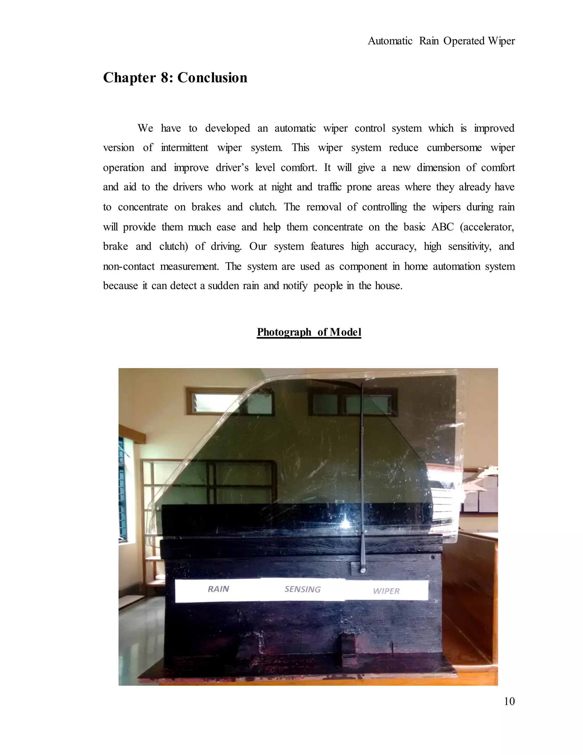 Automatic Rain Operated Wiper
10
Chapter 8: Conclusion
We have to developed an automatic wiper control system which is improved
version of intermittent wiper system. This wiper system reduce cumbersome wiper
operation and improve driver’s level comfort. It will give a new dimension of comfort
and aid to the drivers who work at night and traffic prone areas where they already have
to concentrate on brakes and clutch. The removal of controlling the wipers during rain
will provide them much ease and help them concentrate on the basic ABC (accelerator,
brake and clutch) of driving. Our system features high accuracy, high sensitivity, and
non-contact measurement. The system are used as component in home automation system
because it can detect a sudden rain and notify people in the house.
Photograph of Model
 
