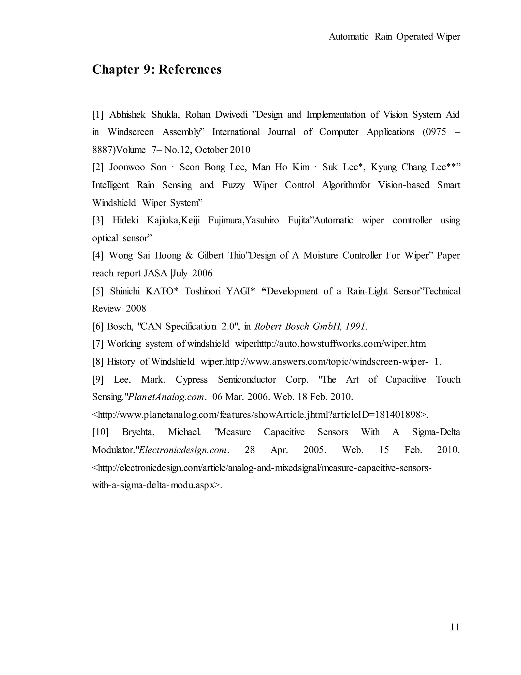 Automatic Rain Operated Wiper
11
Chapter 9: References
[1] Abhishek Shukla, Rohan Dwivedi ”Design and Implementation of Vision System Aid
in Windscreen Assembly” International Journal of Computer Applications (0975 –
8887)Volume 7– No.12, October 2010
[2] Joonwoo Son · Seon Bong Lee, Man Ho Kim · Suk Lee*, Kyung Chang Lee**”
Intelligent Rain Sensing and Fuzzy Wiper Control Algorithmfor Vision-based Smart
Windshield Wiper System”
[3] Hideki Kajioka,Keiji Fujimura,Yasuhiro Fujita”Automatic wiper comtroller using
optical sensor”
[4] Wong Sai Hoong & Gilbert Thio”Design of A Moisture Controller For Wiper” Paper
reach report JASA |July 2006
[5] Shinichi KATO* Toshinori YAGI* “Development of a Rain-Light Sensor”Technical
Review 2008
[6] Bosch, "CAN Specification 2.0", in Robert Bosch GmbH, 1991.
[7] Working system of windshield wiperhttp://auto.howstuffworks.com/wiper.htm
[8] History of Windshield wiper.http://www.answers.com/topic/windscreen-wiper- 1.
[9] Lee, Mark. Cypress Semiconductor Corp. "The Art of Capacitive Touch
Sensing."PlanetAnalog.com. 06 Mar. 2006. Web. 18 Feb. 2010.
<http://www.planetanalog.com/features/showArticle.jhtml?articleID=181401898>.
[10] Brychta, Michael. "Measure Capacitive Sensors With A Sigma-Delta
Modulator."Electronicdesign.com. 28 Apr. 2005. Web. 15 Feb. 2010.
<http://electronicdesign.com/article/analog-and-mixedsignal/measure-capacitive-sensors-
with-a-sigma-delta-modu.aspx>.
 