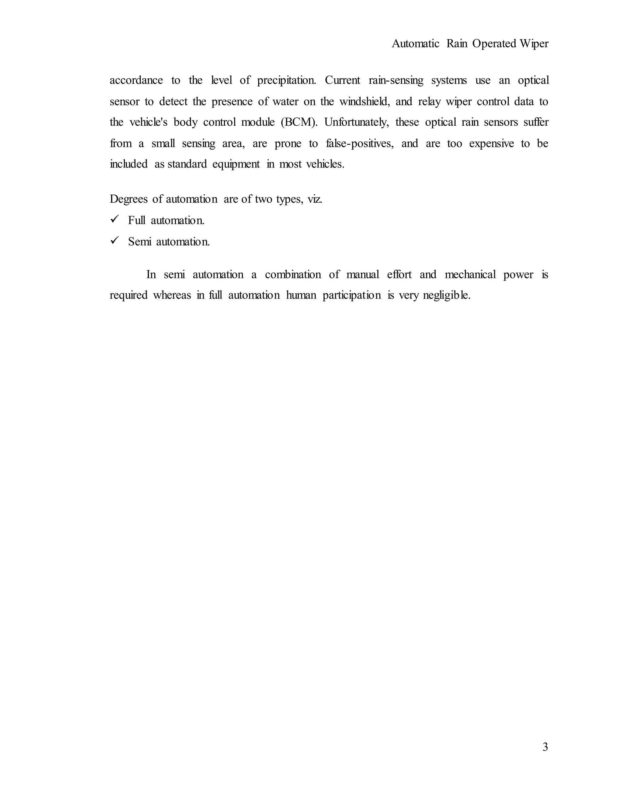 Automatic Rain Operated Wiper
3
accordance to the level of precipitation. Current rain-sensing systems use an optical
sensor to detect the presence of water on the windshield, and relay wiper control data to
the vehicle's body control module (BCM). Unfortunately, these optical rain sensors suffer
from a small sensing area, are prone to false-positives, and are too expensive to be
included as standard equipment in most vehicles.
Degrees of automation are of two types, viz.
 Full automation.
 Semi automation.
In semi automation a combination of manual effort and mechanical power is
required whereas in full automation human participation is very negligible.
 
