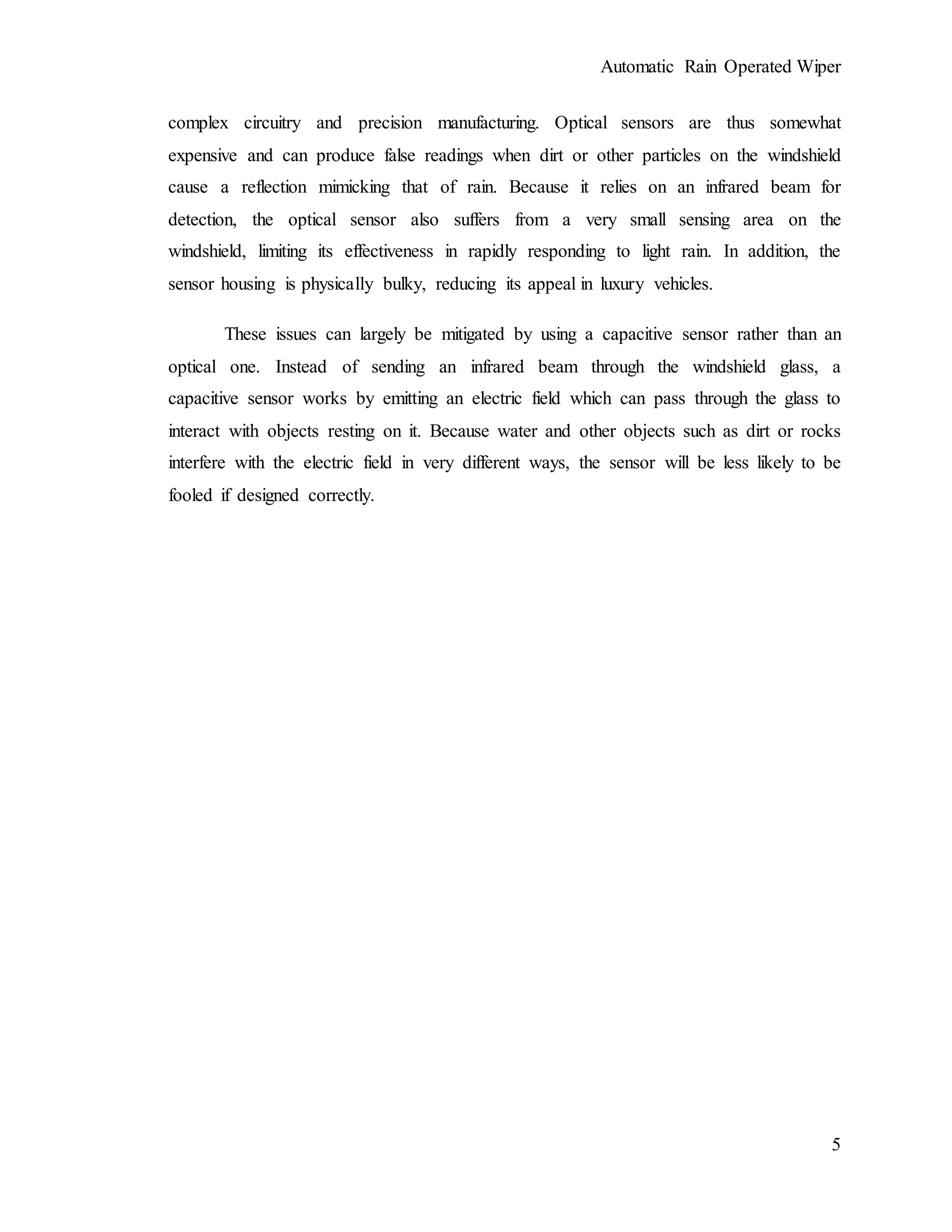 Automatic Rain Operated Wiper
5
complex circuitry and precision manufacturing. Optical sensors are thus somewhat
expensive and can produce false readings when dirt or other particles on the windshield
cause a reflection mimicking that of rain. Because it relies on an infrared beam for
detection, the optical sensor also suffers from a very small sensing area on the
windshield, limiting its effectiveness in rapidly responding to light rain. In addition, the
sensor housing is physically bulky, reducing its appeal in luxury vehicles.
These issues can largely be mitigated by using a capacitive sensor rather than an
optical one. Instead of sending an infrared beam through the windshield glass, a
capacitive sensor works by emitting an electric field which can pass through the glass to
interact with objects resting on it. Because water and other objects such as dirt or rocks
interfere with the electric field in very different ways, the sensor will be less likely to be
fooled if designed correctly.
 