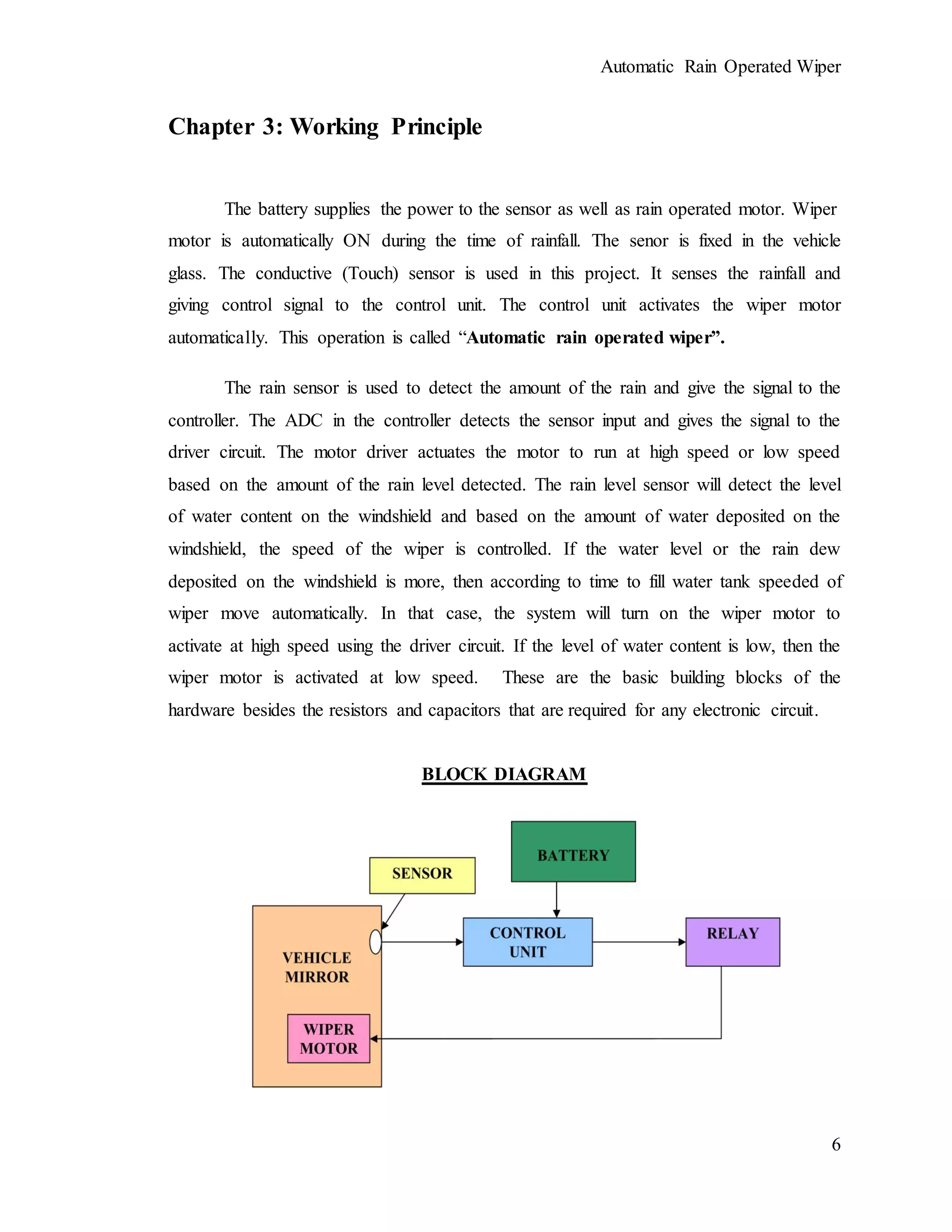 Automatic Rain Operated Wiper
6
Chapter 3: Working Principle
The battery supplies the power to the sensor as well as rain operated motor. Wiper
motor is automatically ON during the time of rainfall. The senor is fixed in the vehicle
glass. The conductive (Touch) sensor is used in this project. It senses the rainfall and
giving control signal to the control unit. The control unit activates the wiper motor
automatically. This operation is called “Automatic rain operated wiper”.
The rain sensor is used to detect the amount of the rain and give the signal to the
controller. The ADC in the controller detects the sensor input and gives the signal to the
driver circuit. The motor driver actuates the motor to run at high speed or low speed
based on the amount of the rain level detected. The rain level sensor will detect the level
of water content on the windshield and based on the amount of water deposited on the
windshield, the speed of the wiper is controlled. If the water level or the rain dew
deposited on the windshield is more, then according to time to fill water tank speeded of
wiper move automatically. In that case, the system will turn on the wiper motor to
activate at high speed using the driver circuit. If the level of water content is low, then the
wiper motor is activated at low speed. These are the basic building blocks of the
hardware besides the resistors and capacitors that are required for any electronic circuit.
BLOCK DIAGRAM
 