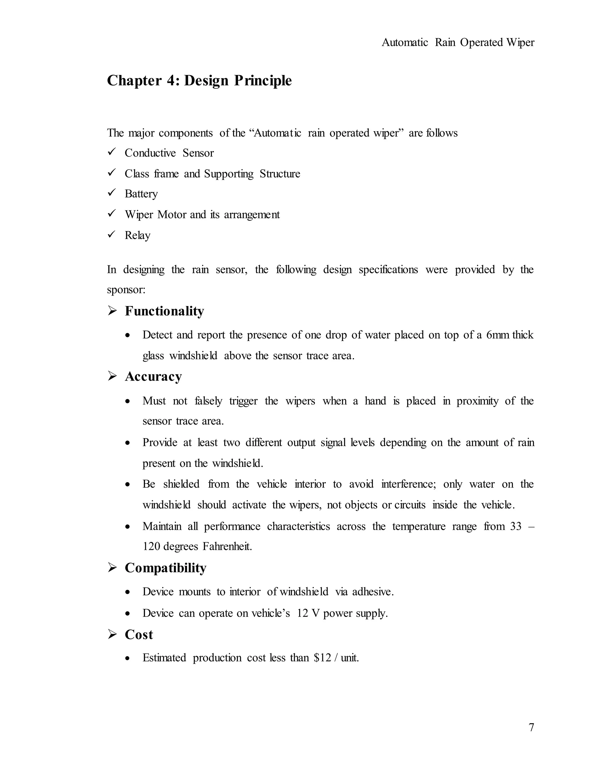 Automatic Rain Operated Wiper
7
Chapter 4: Design Principle
The major components of the “Automatic rain operated wiper” are follows
 Conductive Sensor
 Class frame and Supporting Structure
 Battery
 Wiper Motor and its arrangement
 Relay
In designing the rain sensor, the following design specifications were provided by the
sponsor:
 Functionality
 Detect and report the presence of one drop of water placed on top of a 6mm thick
glass windshield above the sensor trace area.
 Accuracy
 Must not falsely trigger the wipers when a hand is placed in proximity of the
sensor trace area.
 Provide at least two different output signal levels depending on the amount of rain
present on the windshield.
 Be shielded from the vehicle interior to avoid interference; only water on the
windshield should activate the wipers, not objects or circuits inside the vehicle.
 Maintain all performance characteristics across the temperature range from 33 –
120 degrees Fahrenheit.
 Compatibility
 Device mounts to interior of windshield via adhesive.
 Device can operate on vehicle’s 12 V power supply.
 Cost
 Estimated production cost less than $12 / unit.
 