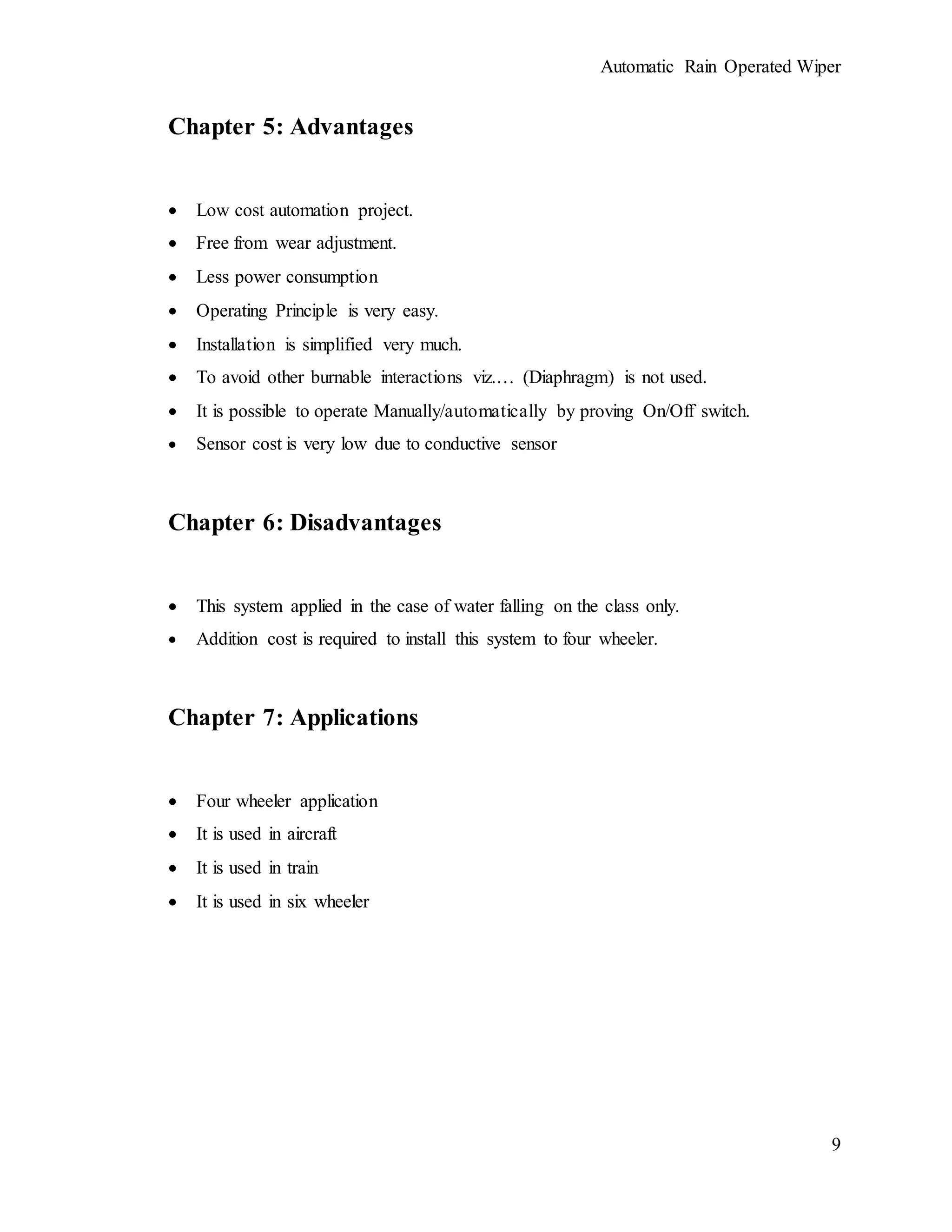 Automatic Rain Operated Wiper
9
Chapter 5: Advantages
 Low cost automation project.
 Free from wear adjustment.
 Less power consumption
 Operating Principle is very easy.
 Installation is simplified very much.
 To avoid other burnable interactions viz.… (Diaphragm) is not used.
 It is possible to operate Manually/automatically by proving On/Off switch.
 Sensor cost is very low due to conductive sensor
Chapter 6: Disadvantages
 This system applied in the case of water falling on the class only.
 Addition cost is required to install this system to four wheeler.
Chapter 7: Applications
 Four wheeler application
 It is used in aircraft
 It is used in train
 It is used in six wheeler
 