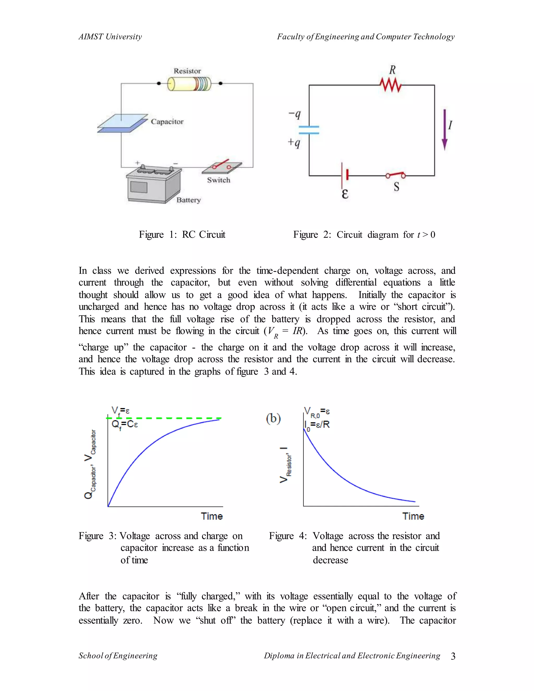 AIMST University Faculty of Engineering and Computer Technology
School of Engineering Diploma in Electrical and Electronic Engineering 3
Figure 1: RC Circuit Figure 2: Circuit diagram for t > 0
In class we derived expressions for the time-dependent charge on, voltage across, and
current through the capacitor, but even without solving differential equations a little
thought should allow us to get a good idea of what happens. Initially the capacitor is
uncharged and hence has no voltage drop across it (it acts like a wire or “short circuit”).
This means that the full voltage rise of the battery is dropped across the resistor, and
hence current must be flowing in the circuit (VR
= IR). As time goes on, this current will
“charge up” the capacitor - the charge on it and the voltage drop across it will increase,
and hence the voltage drop across the resistor and the current in the circuit will decrease.
This idea is captured in the graphs of figure 3 and 4.
Figure 3: Voltage across and charge on Figure 4: Voltage across the resistor and
capacitor increase as a function and hence current in the circuit
of time decrease
After the capacitor is “fully charged,” with its voltage essentially equal to the voltage of
the battery, the capacitor acts like a break in the wire or “open circuit,” and the current is
essentially zero. Now we “shut off” the battery (replace it with a wire). The capacitor
 
