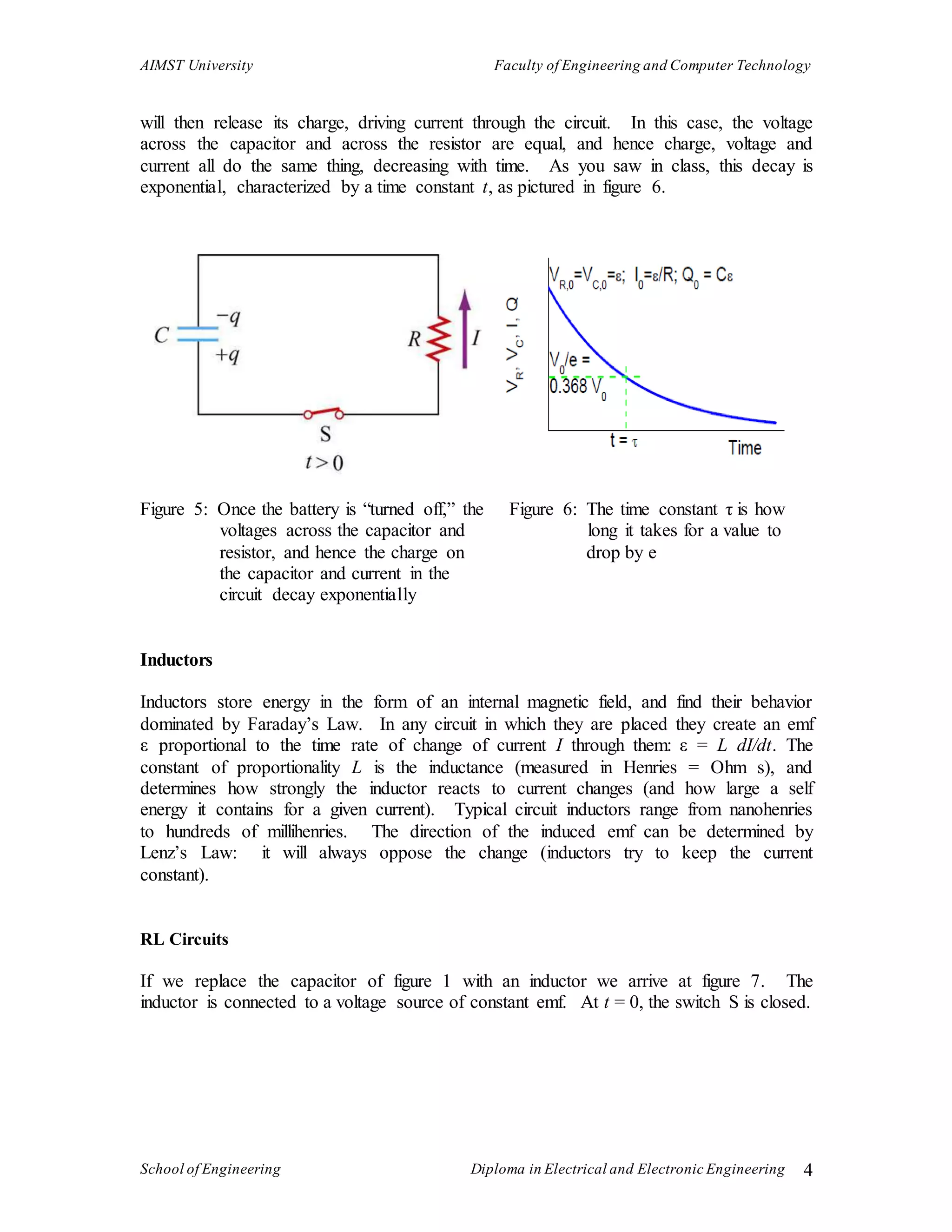 AIMST University Faculty of Engineering and Computer Technology
School of Engineering Diploma in Electrical and Electronic Engineering 4
will then release its charge, driving current through the circuit. In this case, the voltage
across the capacitor and across the resistor are equal, and hence charge, voltage and
current all do the same thing, decreasing with time. As you saw in class, this decay is
exponential, characterized by a time constant t, as pictured in figure 6.
Figure 5: Once the battery is “turned off,” the Figure 6: The time constant τ is how
voltages across the capacitor and long it takes for a value to
resistor, and hence the charge on drop by e
the capacitor and current in the
circuit decay exponentially
Inductors
Inductors store energy in the form of an internal magnetic field, and find their behavior
dominated by Faraday’s Law. In any circuit in which they are placed they create an emf
ε proportional to the time rate of change of current I through them: ε = L dI/dt. The
constant of proportionality L is the inductance (measured in Henries = Ohm s), and
determines how strongly the inductor reacts to current changes (and how large a self
energy it contains for a given current). Typical circuit inductors range from nanohenries
to hundreds of millihenries. The direction of the induced emf can be determined by
Lenz’s Law: it will always oppose the change (inductors try to keep the current
constant).
RL Circuits
If we replace the capacitor of figure 1 with an inductor we arrive at figure 7. The
inductor is connected to a voltage source of constant emf. At t = 0, the switch S is closed.
 