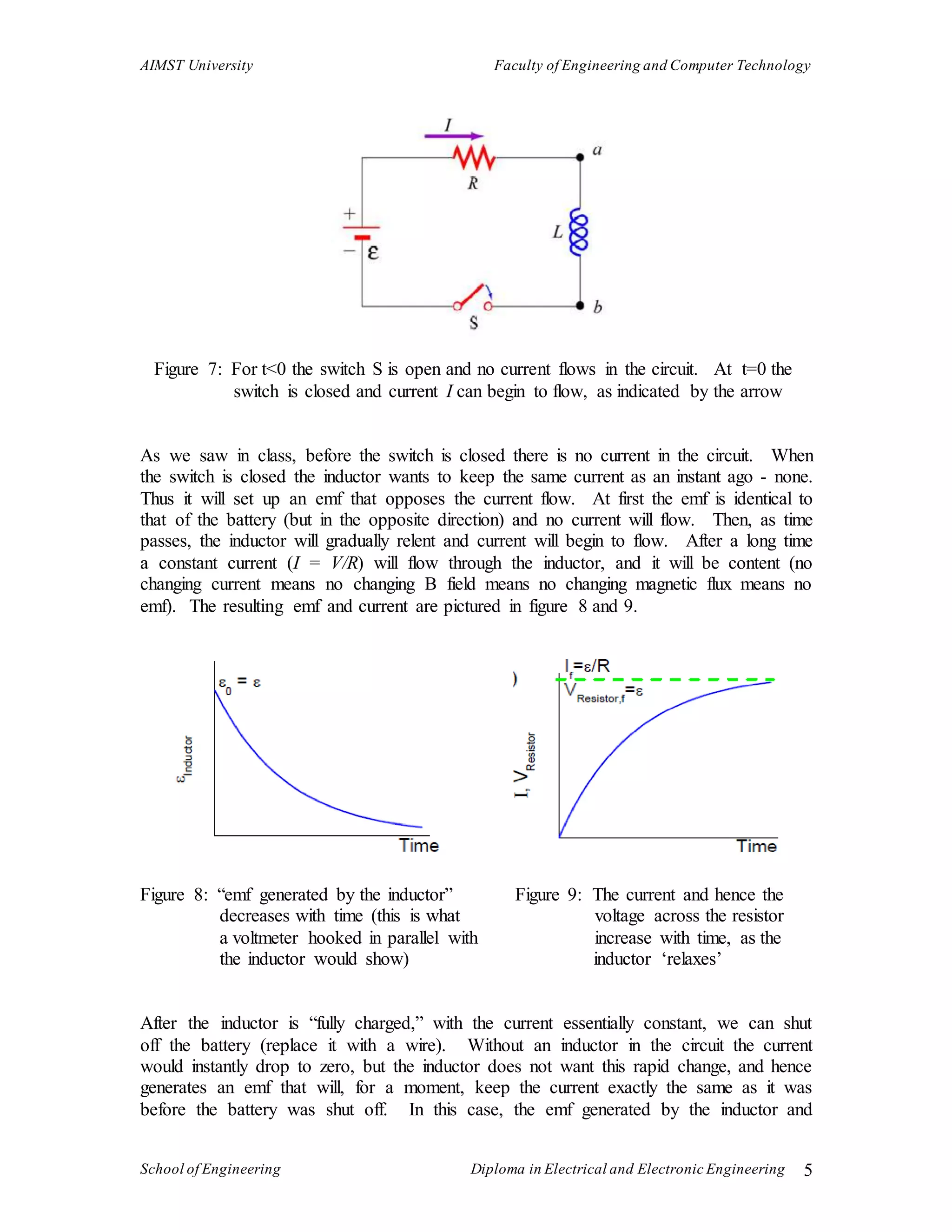 AIMST University Faculty of Engineering and Computer Technology
School of Engineering Diploma in Electrical and Electronic Engineering 5
Figure 7: For t<0 the switch S is open and no current flows in the circuit. At t=0 the
switch is closed and current I can begin to flow, as indicated by the arrow
As we saw in class, before the switch is closed there is no current in the circuit. When
the switch is closed the inductor wants to keep the same current as an instant ago - none.
Thus it will set up an emf that opposes the current flow. At first the emf is identical to
that of the battery (but in the opposite direction) and no current will flow. Then, as time
passes, the inductor will gradually relent and current will begin to flow. After a long time
a constant current (I = V/R) will flow through the inductor, and it will be content (no
changing current means no changing B field means no changing magnetic flux means no
emf). The resulting emf and current are pictured in figure 8 and 9.
Figure 8: “emf generated by the inductor” Figure 9: The current and hence the
decreases with time (this is what voltage across the resistor
a voltmeter hooked in parallel with increase with time, as the
the inductor would show) inductor ‘relaxes’
After the inductor is “fully charged,” with the current essentially constant, we can shut
off the battery (replace it with a wire). Without an inductor in the circuit the current
would instantly drop to zero, but the inductor does not want this rapid change, and hence
generates an emf that will, for a moment, keep the current exactly the same as it was
before the battery was shut off. In this case, the emf generated by the inductor and
 