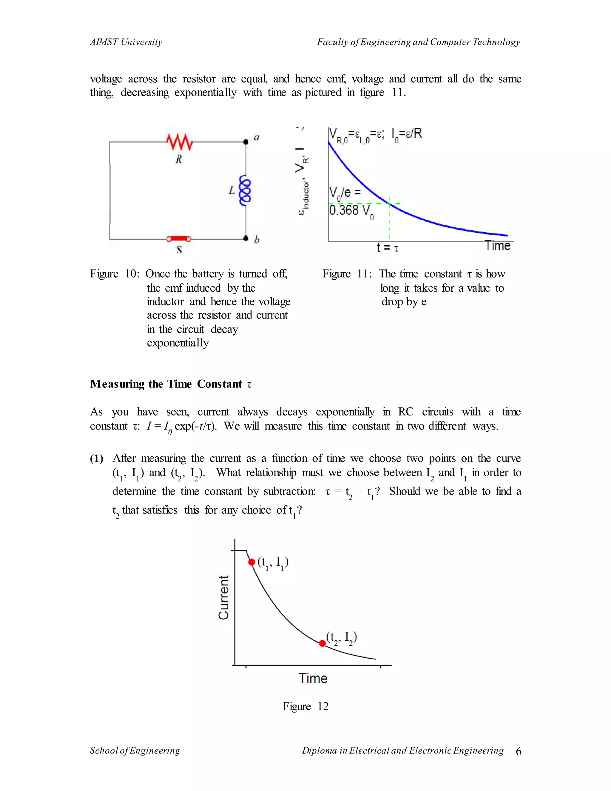AIMST University Faculty of Engineering and Computer Technology
School of Engineering Diploma in Electrical and Electronic Engineering 6
voltage across the resistor are equal, and hence emf, voltage and current all do the same
thing, decreasing exponentially with time as pictured in figure 11.
Figure 10: Once the battery is turned off, Figure 11: The time constant τ is how
the emf induced by the long it takes for a value to
inductor and hence the voltage drop by e
across the resistor and current
in the circuit decay
exponentially
Measuring the Time Constant τ
As you have seen, current always decays exponentially in RC circuits with a time
constant τ: I = I0
exp(-t/τ). We will measure this time constant in two different ways.
(1) After measuring the current as a function of time we choose two points on the curve
(t1
, I1
) and (t2
, I2
). What relationship must we choose between I2
and I1
in order to
determine the time constant by subtraction: τ = t2
– t1
? Should we be able to find a
t2
that satisfies this for any choice of t1
?
Figure 12
 