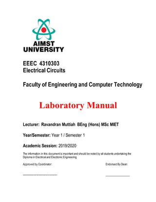 EEEC 4310303
Electrical Circuits
Faculty of Engineering and Computer Technology
Laboratory Manual
Lecturer: Ravandran Muttiah BEng (Hons) MSc MIET
Year/Semester: Year 1 / Semester 1
Academic Session: 2019/2020
The information in this documentis important and should be noted by all students undertaking the
Diploma in Electrical and Electronic Engineering
Approved by Coordinator: Endorsed By Dean:
------------------------------------------ __________________
 