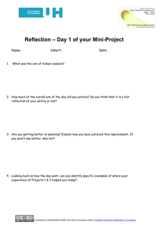 Reflection – Day 1 of your Mini-Project
     Name:                          Cohort:                                           Date:



1.   What was the aim of today’s session?




2. How much of the overall aim of the day did you achieve? Do you think that it is a fair
   reflection of your ability or not?




3. Are you getting better at planning? Explain how you have achieved this improvement. If
   you aren’t any better, why not?




4. Looking back on how the day went, can you identify specific examples of where your
   experience of Projects 1 & 2 helped you today?




                   © University of Hertfordshire 2009 This work is licensed under a Creative Commons Attribution 2.0 License
 