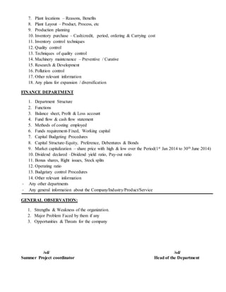 7. Plant locations – Reasons, Benefits
8. Plant Layout – Product, Process, etc
9. Production planning
10. Inventory purchase – Cash/credit, period, ordering & Carrying cost
11. Inventory control techniques
12. Quality control
13. Techniques of quality control
14. Machinery maintenance – Preventive / Curative
15. Research & Development
16. Pollution control
17. Other relevant information
18. Any plans for expansion / diversification
FINANCE DEPARTMENT
1. Department Structure
2. Functions
3. Balance sheet, Profit & Loss account
4. Fund flow & cash flow statement
5. Methods of costing employed
6. Funds requirement-Fixed, Working capital
7. Capital Budgeting Procedures
8. Capital Structure-Equity, Preference, Debentures & Bonds
9. Market capitalization – share price with high & low over the Period(1st Jan 2014 to 30th June 2014)
10. Dividend declared –Dividend yield ratio, Pay-out ratio
11. Bonus shares, Right issues, Stock splits
12. Operating ratio
13. Budgetary control Procedures
14. Other relevant information
- Any other departments
- Any general information about the Company/Industry/Product/Service
GENERAL OBSERVATION:
1. Strengths & Weakness of the organization.
2. Major Problem Faced by them if any
3. Opportunities & Threats for the company
/sd/ /sd/
Summer Project coordinator Head of the Department
 