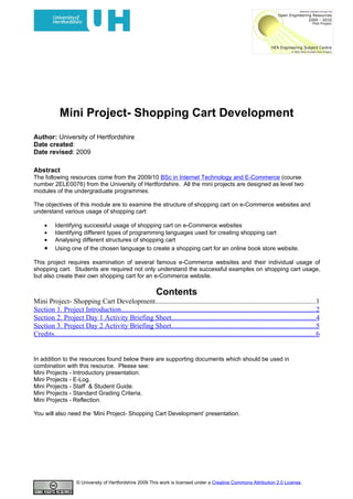 Mini Project- Shopping Cart Development
Author: University of Hertfordshire
Date created:
Date revised: 2009

Abstract
The following resources come from the 2009/10 BSc in Internet Technology and E-Commerce (course
number 2ELE0076) from the University of Hertfordshire. All the mini projects are designed as level two
modules of the undergraduate programmes.

The objectives of this module are to examine the structure of shopping cart on e-Commerce websites and
understand various usage of shopping cart:

     •     Identifying successful usage of shopping cart on e-Commerce websites
     •     Identifying different types of programming languages used for creating shopping cart
     •     Analysing different structures of shopping cart
     •     Using one of the chosen language to create a shopping cart for an online book store website.

This project requires examination of several famous e-Commerce websites and their individual usage of
shopping cart. Students are required not only understand the successful examples on shopping cart usage,
but also create their own shopping cart for an e-Commerce website.

                                                                  Contents
Mini Project- Shopping Cart Development..........................................................................................1
Section 1. Project Introduction.............................................................................................................2
Section 2. Project Day 1 Activity Briefing Sheet.................................................................................4
Section 3. Project Day 2 Activity Briefing Sheet.................................................................................5
Credits...................................................................................................................................................6


In addition to the resources found below there are supporting documents which should be used in
combination with this resource. Please see:
Mini Projects - Introductory presentation.
Mini Projects - E-Log.
Mini Projects - Staff & Student Guide.
Mini Projects - Standard Grading Criteria.
Mini Projects - Reflection.

You will also need the ‘Mini Project- Shopping Cart Development’ presentation.




                       © University of Hertfordshire 2009 This work is licensed under a Creative Commons Attribution 2.0 License.
 