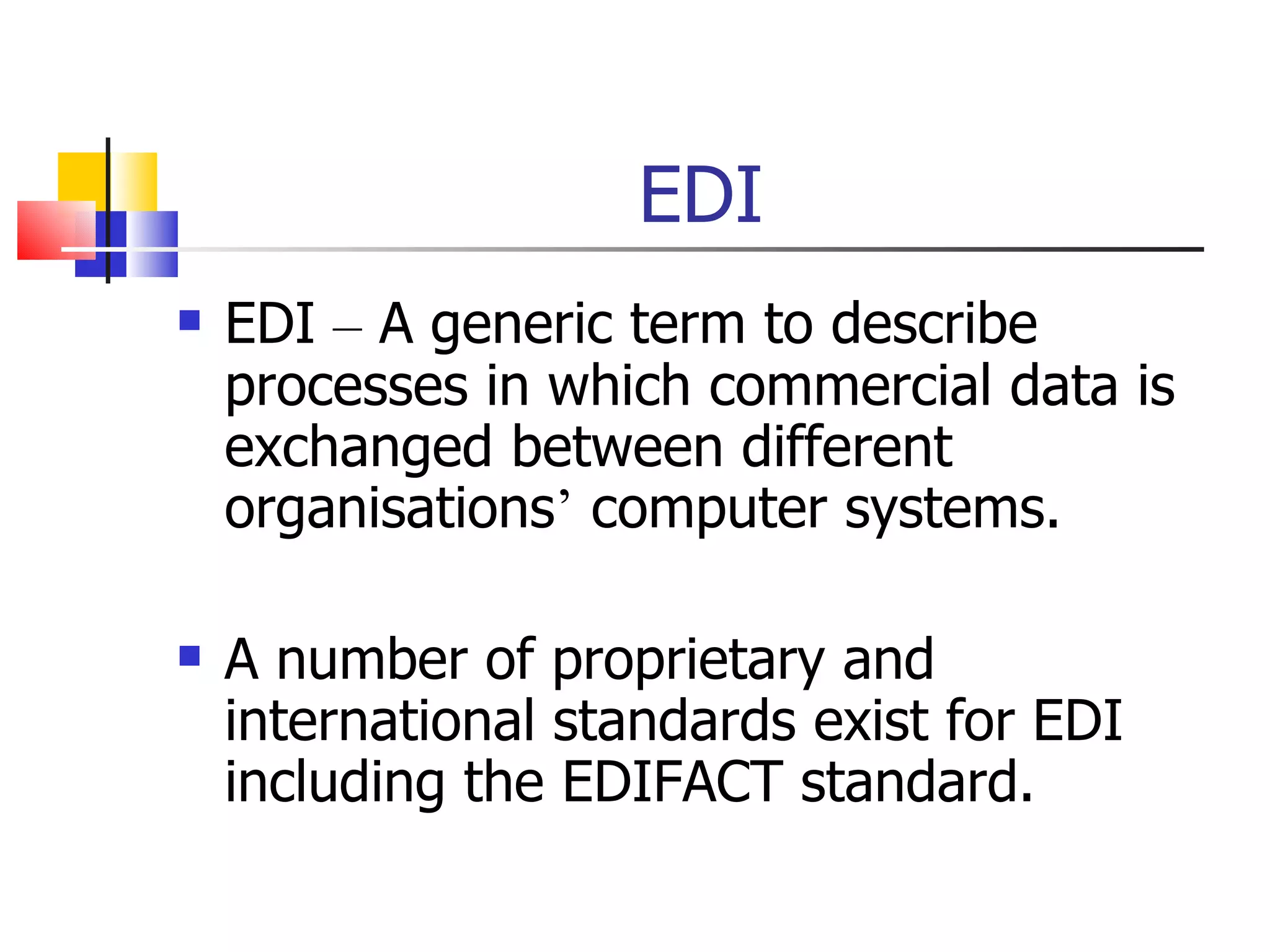 EDI EDI  –  A generic term to describe processes in which commercial data is exchanged between different organisations ’  computer systems. A number of proprietary and international standards exist for EDI including the EDIFACT standard. 