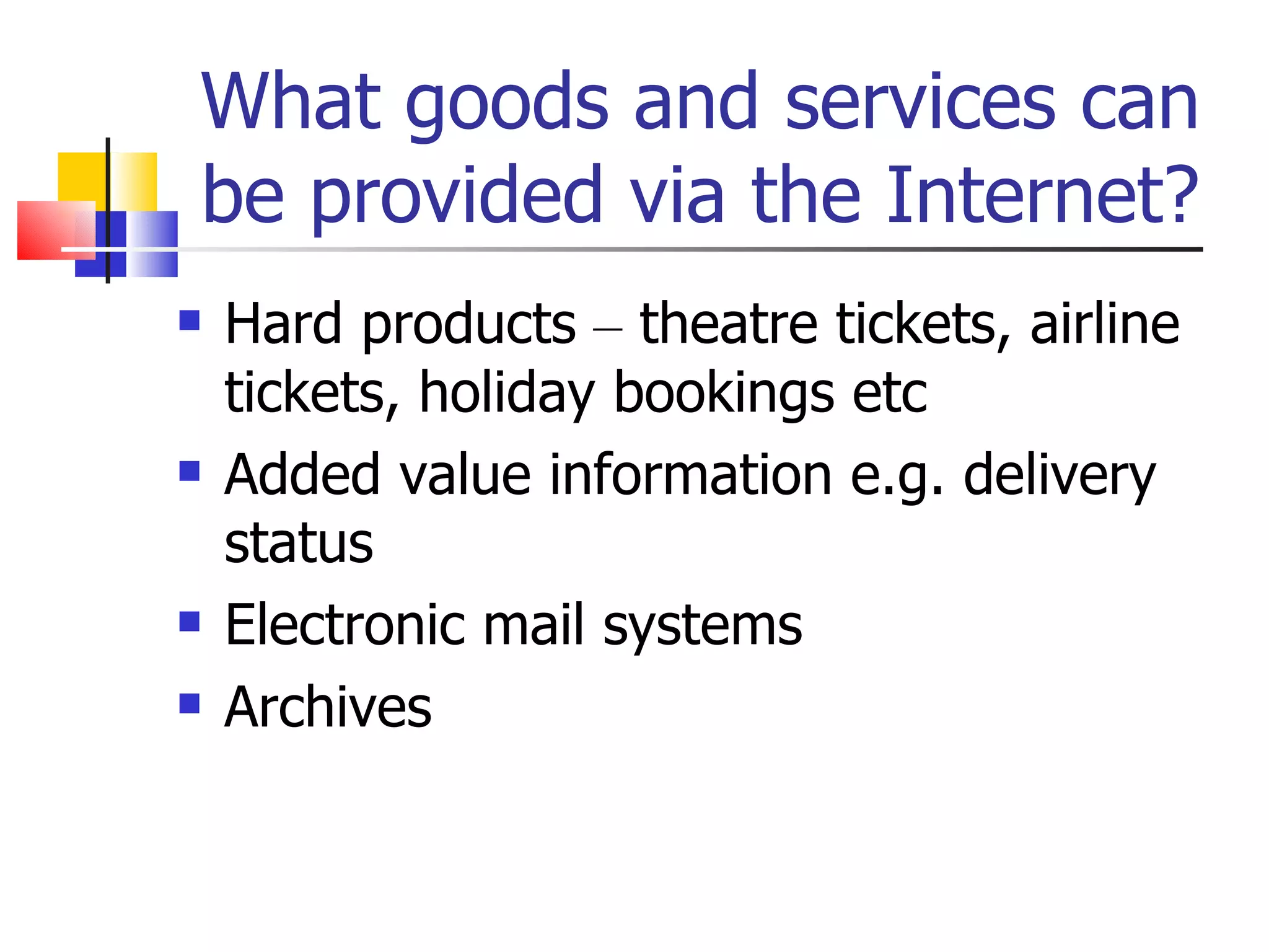 What goods and services can be provided via the Internet? Hard products  –  theatre tickets, airline tickets, holiday bookings etc Added value information e.g. delivery status Electronic mail systems Archives 