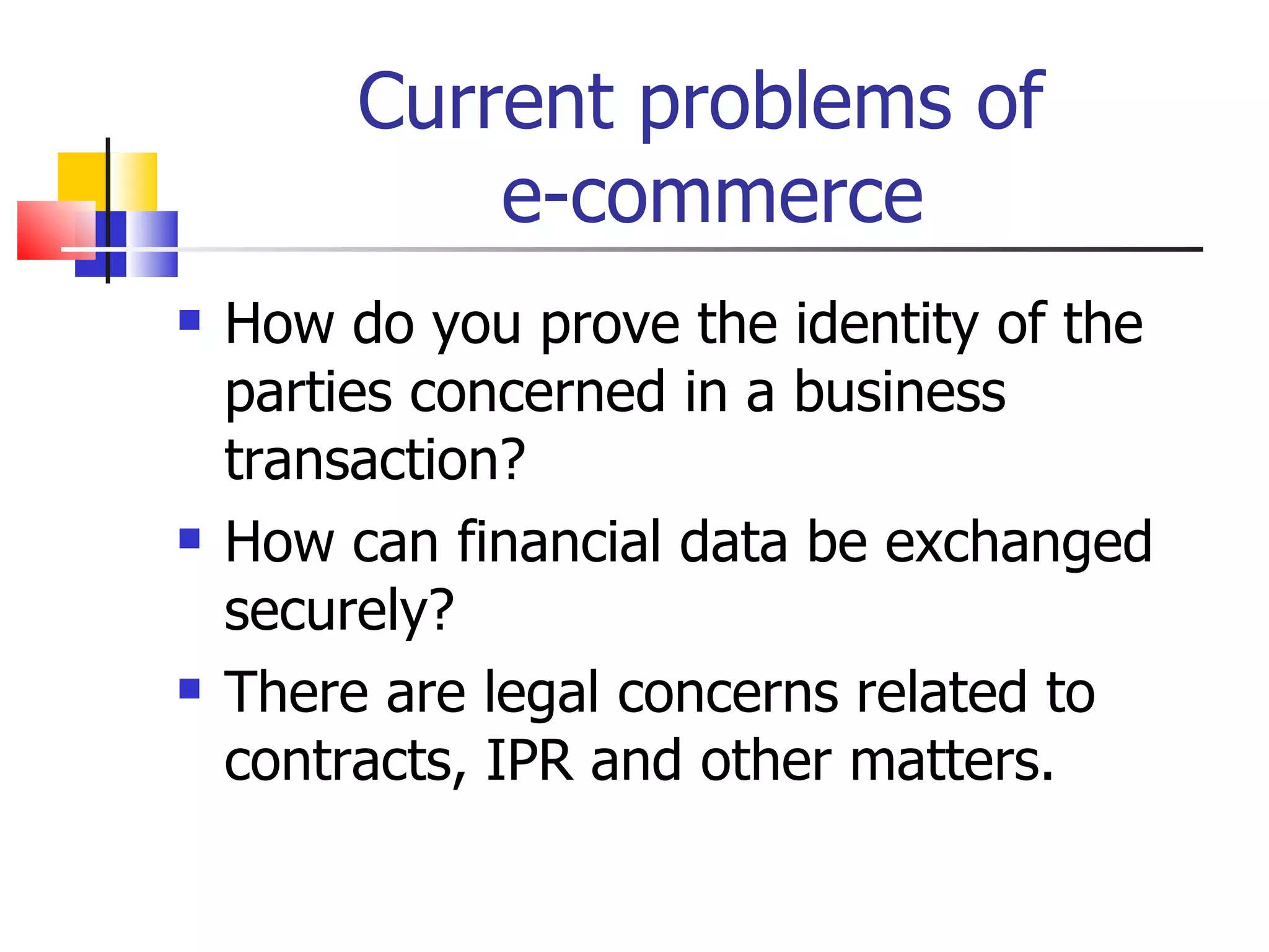 Current problems of  e-commerce How do you prove the identity of the parties concerned in a business transaction? How can financial data be exchanged securely? There are legal concerns related to contracts, IPR and other matters. 