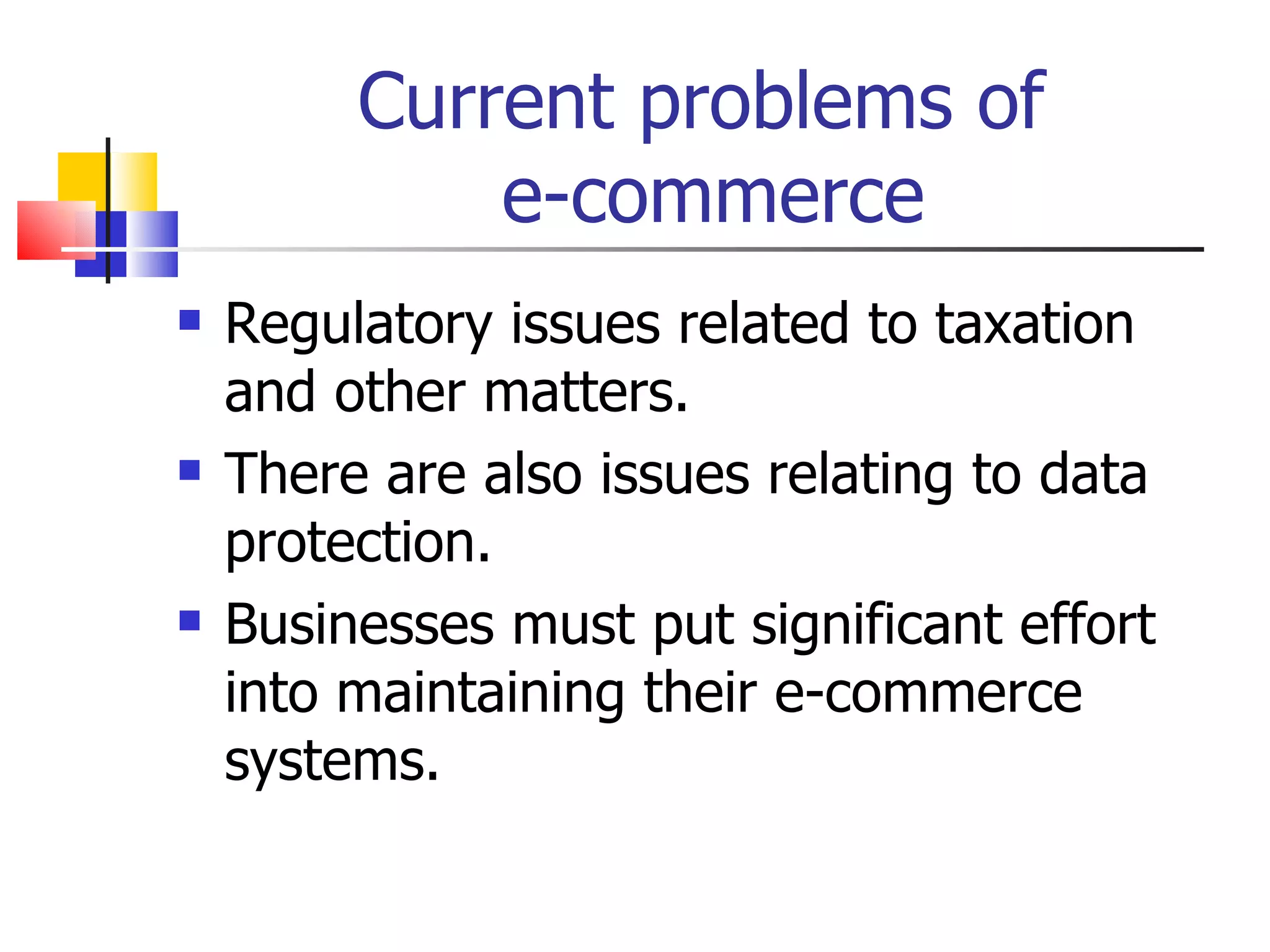 Current problems of  e-commerce Regulatory issues related to taxation and other matters. There are also issues relating to data protection. Businesses must put significant effort into maintaining their e-commerce systems. 