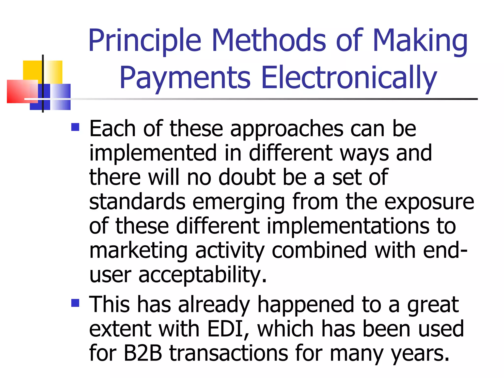 Principle Methods of Making Payments Electronically Each of these approaches can be implemented in different ways and there will no doubt be a set of standards emerging from the exposure of these different implementations to marketing activity combined with end-user acceptability. This has already happened to a great extent with EDI, which has been used for B2B transactions for many years. 