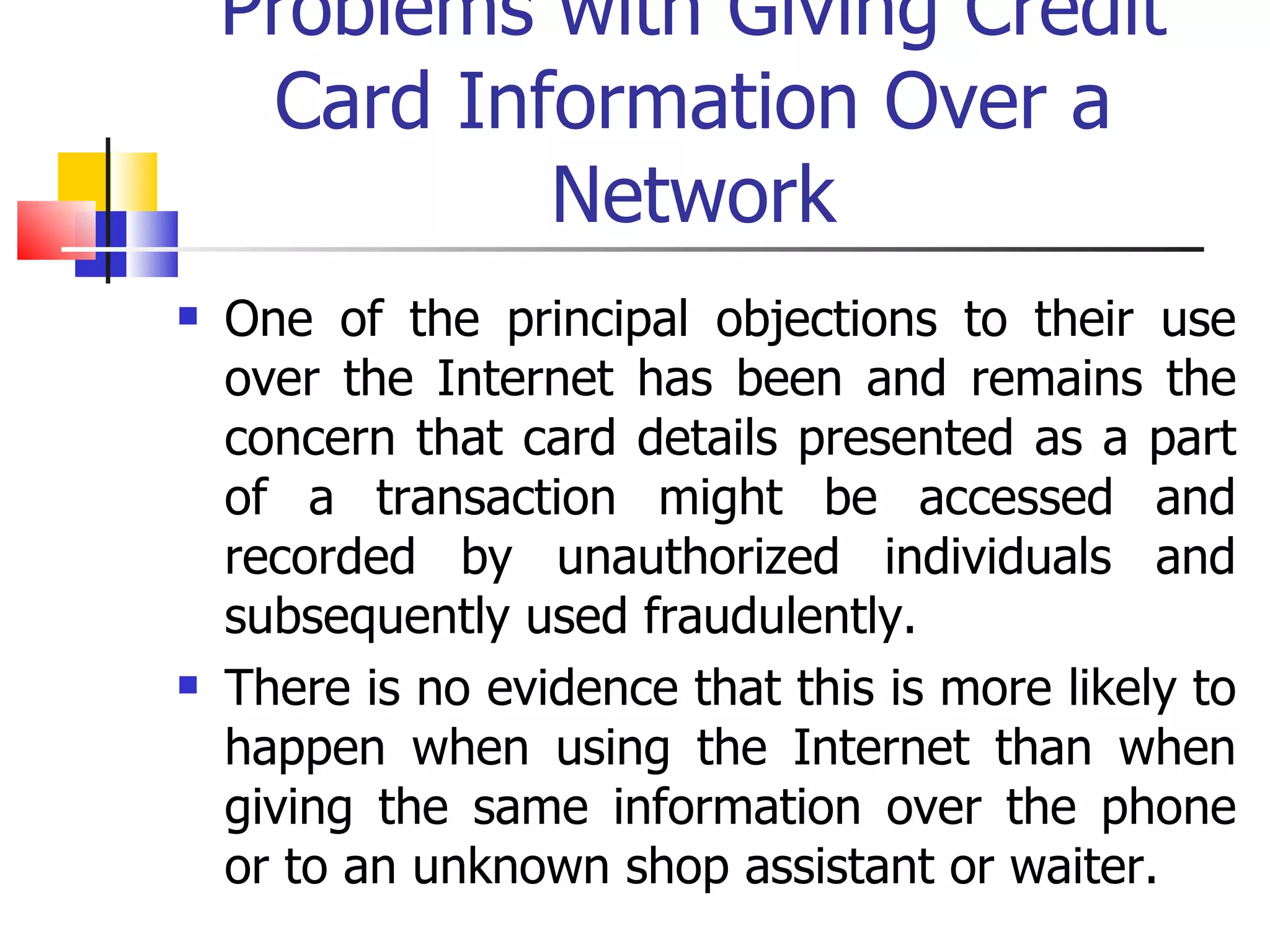 Problems with Giving Credit Card Information Over a Network One of the principal objections to their use over the Internet has been and remains the concern that card details presented as a part of a transaction might be accessed and recorded by unauthorized individuals and subsequently used fraudulently. There is no evidence that this is more likely to happen when using the Internet than when giving the same information over the phone or to an unknown shop assistant or waiter. 