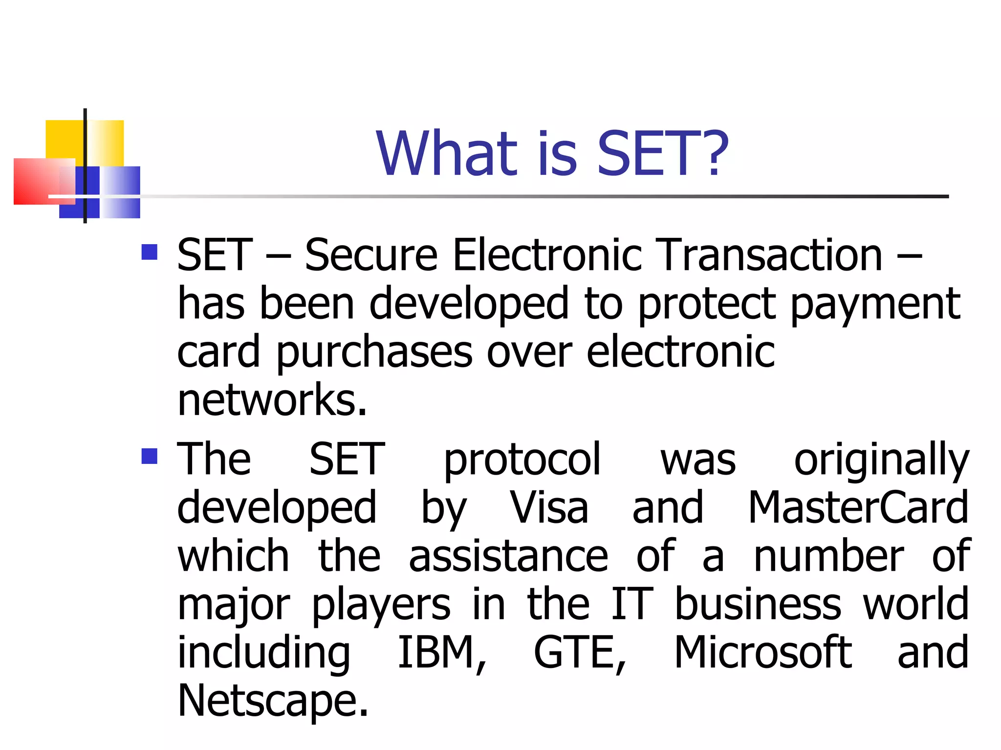 What is SET? SET – Secure Electronic Transaction – has been developed to protect payment card purchases over electronic networks. The SET protocol was originally developed by Visa and MasterCard which the assistance of a number of major players in the IT business world including IBM, GTE, Microsoft and Netscape. 