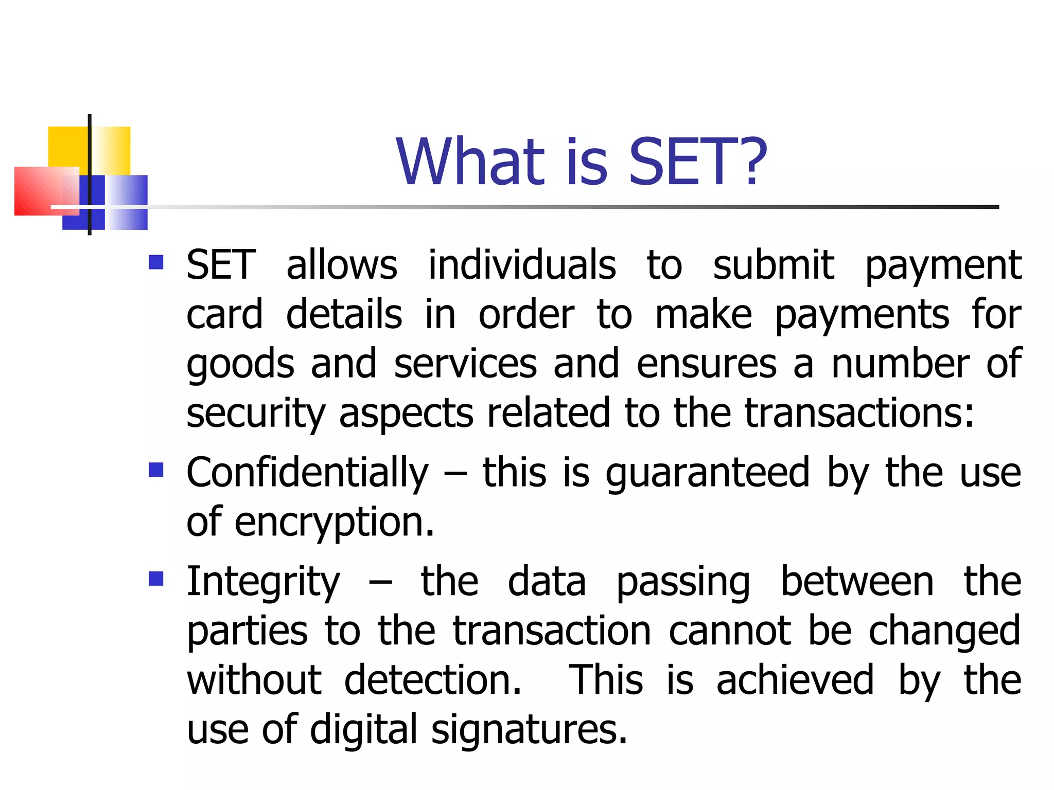 What is SET? SET allows individuals to submit payment card details in order to make payments for goods and services and ensures a number of security aspects related to the transactions: Confidentially – this is guaranteed by the use of encryption. Integrity – the data passing between the parties to the transaction cannot be changed without detection.  This is achieved by the use of digital signatures. 