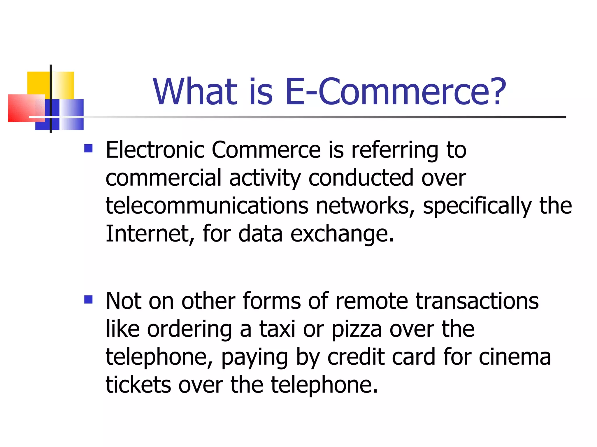 What is E-Commerce? Electronic Commerce is referring to commercial activity conducted over telecommunications networks, specifically the Internet, for data exchange. Not on other forms of remote transactions like ordering a taxi or pizza over the telephone, paying by credit card for cinema tickets over the telephone. 
