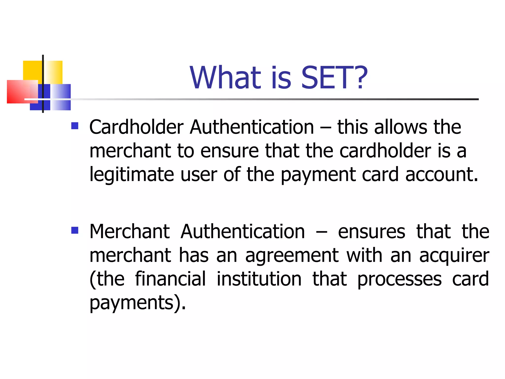 What is SET? Cardholder Authentication – this allows the merchant to ensure that the cardholder is a legitimate user of the payment card account. Merchant Authentication – ensures that the merchant has an agreement with an acquirer (the financial institution that processes card payments). 