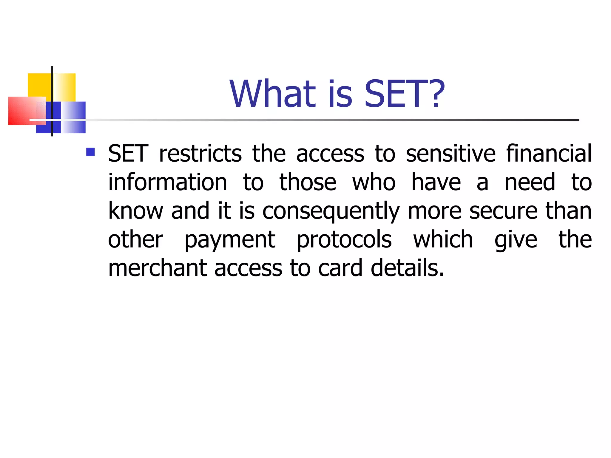 What is SET? SET restricts the access to sensitive financial information to those who have a need to know and it is consequently more secure than other payment protocols which give the merchant access to card details. 